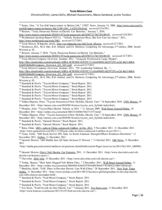 Tesla Motors Case
Christina Ehrler, James Gillis, Michael Huesemann, Marco Sandoval, Leslie Turckes
Page | 36
27 Serpo, Alex, “A Ten-fold Improvement in Battery Life,” CNET News, January 15, 2008, http://news.cnet.com/A-
tenfold-improvement-in-battery-life/2100-1041_3-6226196.html, accessed 12/6/2011.
28 Reuters, “Tesla, Panasonic Partner on Electric Car Batteries,” January 7, 2010,
http://www.reuters.com/article/2010/01/07/tesla-panasonic-idUSN0721766720100107, accessed 12/6/2011.
29 Worldwatch Institute Report VST111, “Vehicle Production Rises, But Few Cars are Green,” 2011,
http://www.worldwatch.org/node/5461, accessed 12/7/2011.
30 Tesla Motors,Wikipedia article, http://en.wikipedia.org/wiki/Tesla_Motors, accessed 12/7/2011.
31 Hoskisson, R.E., M.A. Hitt, R.D. Ireland, and J.S. Harrison, Competing for Advantage,2nd edition, 2008, South-
Western,p. 82.
32 Reuters, January 7, 2010, “Tesla, Panasonic Partner on Electric Car Batteries,”
http://www.reuters.com/article/2010/01/07/tesla-panasonic-idUSN0721766720100107, accessed 12/7/2011.
33 Tesla Motors Company Overview, Summer 2011, “Uniquely Positioned in Large Market”,
http://files.shareholder.com/downloads/ABEA-4CW8X0/1459391711x0x494001/dd297293-ec2d-4dc5-8db4-
63d491fb6bd0/Company_Overview_Q3_2011.pdf, accessed 12/7/2011.
34 Tesla Motors Company Overview, Summer 2011, “EV Leadership Validated By…”,
http://files.shareholder.com/downloads/ABEA-4CW8X0/1459391711x0x494001/dd297293-ec2d-4dc5-8db4-
63d491fb6bd0/Company_Overview_Q3_2011.pdf, accessed 12/7/2011.
35 Hoskisson, R.E., M.A. Hitt, R.D. Ireland, and J.S. Harrison, Competing for Advantage,2nd edition, 2008, South-
Western,p. 83.
36 Standard & Poor's. "Toyota Motor Company." Stock Report. 2011.
37 Standard & Poor's. "Toyota Motor Company." Stock Report. 2011.
38 Standard & Poor's. "Toyota Motor Company." Stock Report. 2011.
39 Standard & Poor's. "Toyota Motor Company." Stock Report. 2011.
40 Standard & Poor's. "Toyota Motor Company." Stock Report. 2011.
41 Standard & Poor's. "Toyota Motor Company." Stock Report. 2011.
42 Valdes-Depena, Peter. "Toyota Announces 6New Hybrids, Electric Cars." 14 September 2010. CNN Money. 10
December 2011 <http://money.cnn.com/2010/09/14/autos/toyota_new_hybrids/index.htm>.
43 Murphy, John. "Toyota Plans Electric Vehicle in 2012 ." 11 January 2009. Wall Street Journal Online. 10
December 2011 <http://online.wsj.com/article/SB123168046746371557.html>.
44 Valdes-Depena, Peter. "Toyota Announces 6New Hybrids, Electric Cars." 14 September 2010. CNN Money.10
December 2011 <http://money.cnn.com/2010/09/14/autos/toyota_new_hybrids/index.htm>.
45 Standard & Poor's. "General Motors." Stock Report. 2011.
46 Standard & Poor's. "General Motors." Stock Report. 2011.
47 Rana, Omar. GM’s sales in China surpassed 2million in Oct. 2011. 9 November 2011. 11 December 2011
<http://www.egmcartech.com/2011/11/09/gms-sales-in-china-surpassed-2-million-in-oct-2011/>.
48 Team, Trefis. "GM Stock Set For 30% Gain As South American Strength Offsets Weakness Elsewhere." 11
November 2011. Forbes. 11 December 2011
49 General Motors."GM Middle East Q3 Sales Increase 21 Percent ." 11 October 2011. GM News. 11 December
2011
<http://media.gm.com/content/media/us/en/gm/news.detail.html/content/Pages/news/us/en/2011/Oct/1011_GMME>
.
50 General Motors. Chevy Volt Electric Car Features. 2011. 11 December 2011 <http://www.chevrolet.com/volt-
electric-car/features-specs/>.
51
Chevrolet. 2010 Volt. 15 December 2011 <http://www.chevrolet.com/volt-electric-car/>.
52 Terlep, Sharon. "Slow Sales Dogged Volt Before Fires ." 5 December 2011. Wall Street Journal Online. 11
December 2011 <http://online.wsj.com/article/SB10001424052970204903804577078692310067200.html>.
53 Bradsher, Keith. "G.M. Plans to Develop Electric Cars With China." 20 September 2011. New York Times
Online. 11 December 2011 <http://www.nytimes.com/2011/09/21/business/global/gm-plans-to-develop-electric-
cars-with-chinese-automaker.html>.
54 Standard & Poor's. "Ford Motor Company." Stock Report. 2011.
55 Standard & Poor's. "Ford Motor Company." Stock Report. 2011.
56 Standard & Poor's. "Ford Motor Company." Stock Report. 2011.
57 Fox News. "Ford Unveils Its First Electric Car." 7 January 2011. Fox News.com. 11 December 2011
<http://www.foxnews.com/leisure/2011/01/07/ford-unveils-electric-car/>.
 