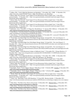 Tesla Motors Case
Christina Ehrler, James Gillis, Michael Huesemann, Marco Sandoval, Leslie Turckes
Page | 38
85 LeBeau, Phil. “Tesla’s High-End Boutiques are Spreading.” 3 November 2011. CNBC. 12 December 2011.
<http://www.cnbc.com/id/45152857/Tesla_s_High_End_Boutiques_are_Spreading>
86 Boslet, Mark, Eric Weshoff. “Tesla Targets 50 Auto Showrooms With an Apple Twist.” 9 July 2010.
greentechmedia:. 12 December 2011. <http://www.greentechmedia.com/articles/read/tesla-targets-50-auto-
showrooms-with-an-apple-twist>.
87 Boslet, Mark, Eric Weshoff. “Tesla Targets 50 Auto Showrooms With an Apple Twist.” 9 July 2010.
greentechmedia:. 12 December 2011. <http://www.greentechmedia.com/articles/read/tesla-targets-50-auto-
showrooms-with-an-apple-twist>.
88 Boslet, Mark, Eric Weshoff. “Tesla Targets 50 Auto Showrooms With an Apple Twist.” 9 July 2010.
greentechmedia:. 12 December 2011. <http://www.greentechmedia.com/articles/read/tesla-targets-50-auto-
showrooms-with-an-apple-twist>.
89 Garthwaite, Josie. “Tesla IPO: 12 Things You Should Know.” 31 January 2010. GIGAom. 12 December 2011.
<http://gigaom.com/cleantech/tesla-ipo-12-things-you-should-know-about-tesla>
90 Tesla Motors.“Tesla Puts Model S Technology On Display.” 23 November 2011. accessed 12 December 2011.
<http://ir.teslamotors.com/releasedetail.cfm?ReleaseID=626357>
91 Tesla Motors.“Tesla Puts Model S Technology On Display.” 23 November 2011. accessed 12 December 2011.
<http://ir.teslamotors.com/releasedetail.cfm?ReleaseID=626357>
92 “Tesla Takes Auto Retail High-Tech With Digital Design Studio.” 20 April 2011. The Auto Channel. 12
December 2011. <http://www.theautochannel.com/news/2011/04/20/528894-tesla-takes-auto-retail-high-tech-with-
digital-design-studio.html>
93 “Tesla Takes Auto Retail High-Tech With Digital Design Studio.” 20 April 2011. The Auto Channel. 12
December 2011. <http://www.theautochannel.com/news/2011/04/20/528894-tesla-takes-auto-retail-high-tech-with-
digital-design-studio.html>
94 “Tesla Takes Auto Retail High-Tech With Digital Design Studio.” 20 April 2011. The Auto Channel. 12
December 2011. <http://www.theautochannel.com/news/2011/04/20/528894-tesla-takes-auto-retail-high-tech-with-
digital-design-studio.html>
95 Sweeney, Brigid. “Tesla Showroom Coming to Oakbrook Center.” 3 November 2011. Chicago Business.12
December 2011. <http://www.chicagobusiness.com/article/20111103/BLOGS01/111109889/tesla-showroom-
coming-to-oakbrook-center>
96 LeBeau, Phil. “Tesla’s High-End Boutiques are Spreading.” 3 November 2011. CNBC. 12 December 2011.
<http://www.cnbc.com/id/45152857/Tesla_s_High_End_Boutiques_are_Spreading>
97 Boslet, Mark, Eric Weshoff. “Tesla Targets 50 Auto Showrooms With an Apple Twist.” 9 July 2010.
greentechmedia:. 12 December 2011. <http://www.greentechmedia.com/articles/read/tesla-targets-50-auto-
showrooms-with-an-apple-twist>.
98 Boslet, Mark, Eric Weshoff. “Tesla Targets 50 Auto Showrooms With an Apple Twist.” 9 July 2010.
greentechmedia:. 12 December 2011. <http://www.greentechmedia.com/articles/read/tesla-targets-50-auto-
showrooms-with-an-apple-twist>.
99 Squatriglia, Chuck. “Tesla’s Repair ‘Rangers’ Make House Calls.” 6 October 2009. Autopia. 12 December 2011.
<http://www.wired.com/autopia/2009/10/tesla-housecalls/>
100 Squatriglia, Chuck. “Tesla’s Repair ‘Rangers’ Make House Calls.” 6 October 2009. Autopia. 12 December 2011.
<http://www.wired.com/autopia/2009/10/tesla-housecalls/>
101 Boslet, Mark, Eric Weshoff. “Tesla Targets 50 Auto Showrooms With an Apple Twist.” 9 July 2010.
greentechmedia:. 12 December 2011. <http://www.greentechmedia.com/articles/read/tesla-targets-50-auto-
showrooms-with-an-apple-twist>.
102 Yarow, Jay. “Reavealed: Tesla’s IPO Roadshow.” 22 June 2010. Business Insider. 12 December 2011.
<http://www.businessinsider.com/teslas-ipo-roadshow-2010-6#tesla-is-a-technology-company-not-a-car-company-
1>
103 Hull, Dana. “The Man to See About a Job at Tesla.” 10 December 2011. Mercury News. 12 December 2011.
<http://www.mercurynews.com/business/ci_19501138>
104 Hull, Dana. “The Man to See About a Job at Tesla.” 10 December 2011. Mercury News. 12 December 2011.
<http://www.mercurynews.com/business/ci_19501138>
105 Hull, Dana. “The Man to See About a Job at Tesla.” 10 December 2011. Mercury News. 12 December 2011.
<http://www.mercurynews.com/business/ci_19501138>
 
