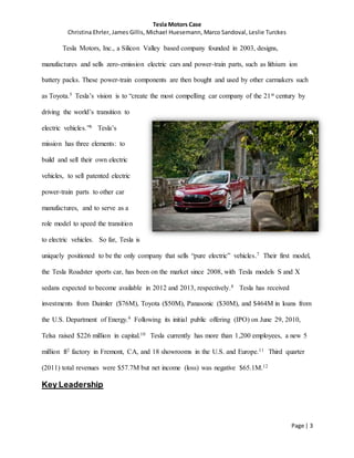 Tesla Motors Case
Christina Ehrler, James Gillis, Michael Huesemann, Marco Sandoval, Leslie Turckes
Page | 3
Tesla Motors, Inc., a Silicon Valley based company founded in 2003, designs,
manufactures and sells zero-emission electric cars and power-train parts, such as lithium ion
battery packs. These power-train components are then bought and used by other carmakers such
as Toyota.5 Tesla’s vision is to “create the most compelling car company of the 21st century by
driving the world’s transition to
electric vehicles.”6 Tesla’s
mission has three elements: to
build and sell their own electric
vehicles, to sell patented electric
power-train parts to other car
manufactures, and to serve as a
role model to speed the transition
to electric vehicles. So far, Tesla is
uniquely positioned to be the only company that sells “pure electric” vehicles.7 Their first model,
the Tesla Roadster sports car, has been on the market since 2008, with Tesla models S and X
sedans expected to become available in 2012 and 2013, respectively.8 Tesla has received
investments from Daimler ($76M), Toyota ($50M), Panasonic ($30M), and $464M in loans from
the U.S. Department of Energy.9 Following its initial public offering (IPO) on June 29, 2010,
Telsa raised $226 million in capital.10 Tesla currently has more than 1,200 employees, a new 5
million ft2 factory in Fremont, CA, and 18 showrooms in the U.S. and Europe.11 Third quarter
(2011) total revenues were $57.7M but net income (loss) was negative $65.1M.12
Key Leadership
 