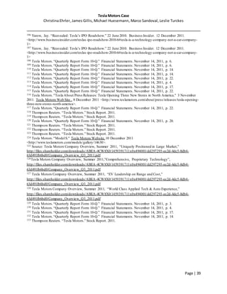 Tesla Motors Case
Christina Ehrler, James Gillis, Michael Huesemann, Marco Sandoval, Leslie Turckes
Page | 39
106 Yarow, Jay. “Reavealed: Tesla’s IPO Roadshow.” 22 June 2010. Business Insider. 12 December 2011.
<http://www.businessinsider.com/teslas-ipo-roadshow-2010-6#tesla-is-a-technology-company-not-a-car-company-
1>
107 Yarow, Jay. “Reavealed: Tesla’s IPO Roadshow.” 22 June 2010. Business Insider. 12 December 2011.
<http://www.businessinsider.com/teslas-ipo-roadshow-2010-6#tesla-is-a-technology-company-not-a-car-company-
1>
108 Tesla Motors.“Quarterly Report Form 10-Q.” Financial Statements. November 14, 2011, p. 6.
109 Tesla Motors.“Quarterly Report Form 10-Q.” Financial Statements. November 14, 2011, p. 6.
110 Tesla Motors.“Quarterly Report Form 10-Q.” Financial Statements. November 14, 2011, p. 14.
111 Tesla Motors.“Quarterly Report Form 10-Q.” Financial Statements. November 14, 2011, p. 14.
112 Tesla Motors.“Quarterly Report Form 10-Q.” Financial Statements. November 14, 2011, p. 22.
113 Tesla Motors.“Quarterly Report Form 10-Q.” Financial Statements. November 14, 2011, p. 4.
114 Tesla Motors.“Quarterly Report Form 10-Q.” Financial Statements. November 14, 2011, p. 17.
115 Tesla Motors.“Quarterly Report Form 10-Q.” Financial Statements. November 14, 2011, p. 22.
116 Tesla Motors."Tesla About/Press Releases: Tesla Opening Three New Stores in North America." 3 November
2011. Tesla Motors Web Site . 8 December 2011 <http://www.teslamotors.com/about/press/releases/tesla-opening-
three-new-stores-north-america>.
117 Tesla Motors.“Quarterly Report Form 10-Q.” Financial Statements. November 14, 2011, p. 22.
118 Thompson Reuters. “Tesla Motors.” Stock Report. 2011.
119 Thompson Reuters. “Tesla Motors.” Stock Report. 2011.
120 Tesla Motors.“Quarterly Report Form 10-Q.” Financial Statements. November 14, 2011, p. 20.
121 Thompson Reuters. “Tesla Motors.” Stock Report. 2011.
122 Thompson Reuters. “Tesla Motors.” Stock Report. 2011.
123 Thompson Reuters. “Tesla Motors.” Stock Report. 2011.
124 Tesla Motors."ModelS." Tesla Motors Website. 10 December 2011
<http://www.teslamotors.com/models/gallery/14630>.
125 Source: Tesla Motors Company Overview, Summer 2011, “Uniquely Positioned in Large Market,”
http://files.shareholder.com/downloads/ABEA-4CW8X0/1459391711x0x494001/dd297293-ec2d-4dc5-8db4-
63d491fb6bd0/Company_Overview_Q3_2011.pdf
126Tesla Motors Company Overview, Summer 2011,”Comprehensive, Proprietary Technology”,
http://files.shareholder.com/downloads/ABEA-4CW8X0/1459391711x0x494001/dd297293-ec2d-4dc5-8db4-
63d491fb6bd0/Company_Overview_Q3_2011.pdf
127 Tesla Motors Company Overview, Summer 2011, “EV Leadership on Range and Cost,”
http://files.shareholder.com/downloads/ABEA-4CW8X0/1459391711x0x494001/dd297293-ec2d-4dc5-8db4-
63d491fb6bd0/Company_Overview_Q3_2011.pdf
128 Tesla Motors Company Overview, Summer 2011, “World Class Applied Tech & Auto Experience,”
http://files.shareholder.com/downloads/ABEA-4CW8X0/1459391711x0x494001/dd297293-ec2d-4dc5-8db4-
63d491fb6bd0/Company_Overview_Q3_2011.pdf
129 Tesla Motors.“Quarterly Report Form 10-Q.” Financial Statements. November 14, 2011, p. 3.
130 Tesla Motors.“Quarterly Report Form 10-Q.” Financial Statements. November 14, 2011, p. 4.
131 Tesla Motors.“Quarterly Report Form 10-Q.” Financial Statements. November 14, 2011, p. 17.
132 Tesla Motors.“Quarterly Report Form 10-Q.” Financial Statements. November 14, 2011, p. 14.
133 Thompson Reuters. “Tesla Motors.” Stock Report. 2011.
 