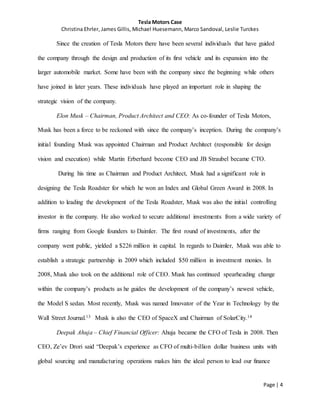 Tesla Motors Case
Christina Ehrler, James Gillis, Michael Huesemann, Marco Sandoval, Leslie Turckes
Page | 4
Since the creation of Tesla Motors there have been several individuals that have guided
the company through the design and production of its first vehicle and its expansion into the
larger automobile market. Some have been with the company since the beginning while others
have joined in later years. These individuals have played an important role in shaping the
strategic vision of the company.
Elon Musk – Chairman, Product Architect and CEO: As co-founder of Tesla Motors,
Musk has been a force to be reckoned with since the company’s inception. During the company’s
initial founding Musk was appointed Chairman and Product Architect (responsible for design
vision and execution) while Martin Erberhard become CEO and JB Straubel became CTO.
During his time as Chairman and Product Architect, Musk had a significant role in
designing the Tesla Roadster for which he won an Index and Global Green Award in 2008. In
addition to leading the development of the Tesla Roadster, Musk was also the initial controlling
investor in the company. He also worked to secure additional investments from a wide variety of
firms ranging from Google founders to Daimler. The first round of investments, after the
company went public, yielded a $226 million in capital. In regards to Daimler, Musk was able to
establish a strategic partnership in 2009 which included $50 million in investment monies. In
2008, Musk also took on the additional role of CEO. Musk has continued spearheading change
within the company’s products as he guides the development of the company’s newest vehicle,
the Model S sedan. Most recently, Musk was named Innovator of the Year in Technology by the
Wall Street Journal.13 Musk is also the CEO of SpaceX and Chairman of SolarCity.14
Deepak Ahuja – Chief Financial Officer: Ahuja became the CFO of Tesla in 2008. Then
CEO, Ze’ev Drori said “Deepak’s experience as CFO of multi-billion dollar business units with
global sourcing and manufacturing operations makes him the ideal person to lead our finance
 