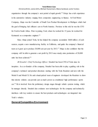 Tesla Motors Case
Christina Ehrler, James Gillis, Michael Huesemann, Marco Sandoval, Leslie Turckes
Page | 5
organization through the company’s next period of rapid growth.”15Ahuja has a rich experience
in the automotive industry ranging from composites engineering to finance. At Ford Motor
Company, Ahuja was the Controller of Small Cars Product Development in Michigan which had
the goal of bringing fuel efficient cars to North America. Previous to this role he was the CFO
for Ford in South Africa. Prior to joining Ford, where he worked for 15 years, he worked for
Kennaetal as a composites engineer.16
Since Ahuja joined Tesla, he has helped the company accumulate $660 million of cash
sources, acquire a new manufacturing facility in California, and guide the company’s financial
team as it gears up to produce 20,000 cars per year by 2013.17 Ahuja is also confident that the
company will be able to generate a net profit by 2013 once steady state production of 20,000
units has been achieved.18
JB Straubel - Chief Technology Officer: Straubel has been CTO of Tesla since its
inception. As a co-founder of the company, Straubel has been able to play a guiding role in the
company’s technical and product directions starting with the Tesla Roadster and now with the
Model S and Model X. He and a hand-picked team of engineers developed the Roadster to show
that electric vehicles can provide just as much power as a traditional high performance sports
car.19 He is involved from the preliminary design stages through vehicle systems testing, which
he manages directly. Straubel also evaluates new technologies for the company and technically
interfaces with key vendors to ensure the best products and technologies are integrated into
Tesla’s vehicles.
GeneralCompetitive Environment
 