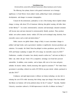 Tesla Motors Case
Christina Ehrler, James Gillis, Michael Huesemann, Marco Sandoval, Leslie Turckes
Page | 6
The following four primary factors in the general environment are of strategic
significance to Tesla Motors: Socio-cultural trends, political/legal trends, technological
developments, and changes in consumer demographics.
Concern for the environment, particularly in view of the looming threat of global climate
change, is strong, with about 32% of Americans believing that global warming will affect them
in their lifetime.20 As a result, environmentally conscious and increasingly educated consumers
will become more and more interested in environmentally friendly products. These products
include zero-carbon emission electric vehicles (EV) that can be recharged using electricity from
renewable sources such as wind and photovoltaics.21
Public concern over global climate change is likely to cause concomitant changes in
political and legal trends, such as government mandates to significantly decrease greenhouse gas
emissions. For example, the United States has pledged to reduce greenhouse gases by 28% by
2020, and Europe is planning to supply 20% of its energy via renewable sources by 2020.22
Furthermore, a number of countries have already enacted a carbon tax,23 and more are likely to
follow suit, which will give Tesla’s EVs a competitive advantage over fossil-fuel powered
automobiles. In addition, some countries, such as Japan, offer zero or low taxes and green
subsidies for electric vehicles, thereby increasing their appeal to consumers.24 The United States
government is providing a federal tax credit of $7,500 for any pure electric vehicles purchased in
and after 2010.25
Continuous and rapid improvements in lithium ion battery technology are also vital in
reducing the cost of EVs while increasing their driving range (per charge). It has been claimed
that lithium ion batteries will be the preferred choice for the 21st century.26 Recently, Stanford
University researchers achieved a 10-fold improvement in the life of a lithium ion battery.27
 