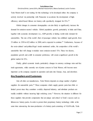 Tesla Motors Case
Christina Ehrler, James Gillis, Michael Huesemann, Marco Sandoval, Leslie Turckes
Page | 7
Tesla Motors itself is not waiting for this technology to be developed either; the company is
actively involved via partnership with Panasonic to accelerate the development of high-
efficiency nickel-based lithium ion battery cells specifically designed for EVs.28
Global changes in consumer demographics are also likely to significantly increase the
demand for emission-neutral vehicles. Global population growth, particularly in India and China,
together with economic development (i.e., GDP growth), is fueling world-wide demand for
automobiles. The size of the world’s fleet of passenger vehicles has exhibited rapid growth, from
53 million in 1950 to 622 million in 2008, and is expected to continue.29 Furthermore, because of
the socio-cultural and political/legal trends mentioned earlier, the composition of the world’s
automobile fleet will change to include more emission-neutral EVs. These two factors,
population growth and a shift in consumer preference, will create a significant growth in the
global market for EVs.
Finally, global economic trends, particularly changes in currency exchange rates and free
trade agreements, while currently not of prime concern to Tesla Motors, will become more
important as the company expands its operation and sales into Europe, Asia, and elsewhere.
Key Suppliers and Customers
Like all other car manufactures, Tesla Motors depends on a large number of global
suppliers for automobile parts.30 Those companies which supply generic parts have little or
limited power since they constitute a widely dispersed industry, and substitute products are
readily available without incurring high switching costs.31 However, the situation is different for
those suppliers that provide components that are unique and critical to Tesla’s success such as
lithium-ion battery packs. In order to protect their proprietary battery technology while at the
same time outsourcing the mass-production of a battery pack consisting of 18,650 cells, Tesla
 