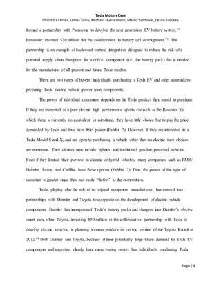 Tesla Motors Case
Christina Ehrler, James Gillis, Michael Huesemann, Marco Sandoval, Leslie Turckes
Page | 8
formed a partnership with Panasonic to develop the next generation EV battery system.32
Panasonic invested $30 million for the collaboration in battery cell development.33 This
partnership is an example of backward vertical integration designed to reduce the risk of a
potential supply chain disruption for a critical component (i.e., the battery pack) that is needed
for the manufacture of all present and future Tesla models.
There are two types of buyers: individuals purchasing a Tesla EV and other automakers
procuring Tesla electric vehicle power-train components.
The power of individual customers depends on the Tesla product they intend to purchase.
If they are interested in a pure electric high performance sports car such as the Roadster for
which there is currently no equivalent or substitute, they have little choice but to pay the price
demanded by Tesla and thus have little power (Exhibit 2). However, if they are interested in a
Tesla Model S and X, and are open to purchasing a vehicle other than an electric their choices
are numerous. Their choices now include hybrids and traditional gasoline-powered vehicles.
Even if they limited their purview to electric or hybrid vehicles, many companies such as BMW,
Daimler, Lexus, and Cadillac have these options (Exhibit 2). Thus, the power of this type of
customer is greater since they can easily “defect” to the competition.
Tesla, playing also the role of an original equipment manufacturer, has entered into
partnerships with Daimler and Toyota to cooperate on the development of electric vehicle
components. Daimler has incorporated Tesla’s battery packs and chargers into Daimler’s electric
smart cars, while Toyota, investing $50 million in the collaborative partnership with Tesla to
develop electric vehicles, is planning to mass produce an electric version of the Toyota RAV4 in
2012.34 Both Daimler and Toyota, because of their potentially large future demand for Tesla EV
components and expertise, clearly have more buying power than individuals purchasing Tesla
 