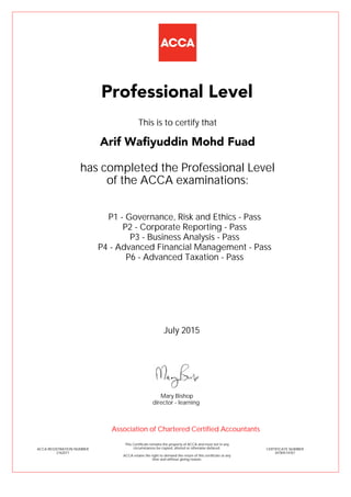 P1 - Governance, Risk and Ethics - Pass
P2 - Corporate Reporting - Pass
P3 - Business Analysis - Pass
P4 - Advanced Financial Management - Pass
P6 - Advanced Taxation - Pass
Arif Wafiyuddin Mohd Fuad
Professional Level
This is to certify that
has completed the Professional Level
of the ACCA examinations:
ACCA REGISTRATION NUMBER
2162071
CERTIFICATE NUMBER
34784514767
This Certificate remains the property of ACCA and must not in any
circumstances be copied, altered or otherwise defaced.
ACCA retains the right to demand the return of this certificate at any
time and without giving reason.
Association of Chartered Certified Accountants
July 2015
director - learning
Mary Bishop
 