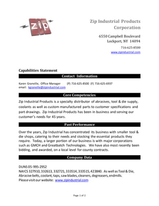 Page 1 of 2
Capabilities Statement
Contact Information
Karen Granville, Office Manager (P) 716-625-8500 (F) 716-625-6937
email: kgranville@zipindustrial.com
Core Competencies
Zip Industrial Products is a specialty distributor of abrasives, tool & die supply,
coolants as well as custom manufactured parts to customer specifications and
part drawings. Zip Industrial Products has been in business and serving our
customer’s needs for 45 years.
Past Performance
Over the years, Zip Industrial has concentrated its business with smaller tool &
die shops, catering to their needs and stocking the essential products they
require. Today, a larger portion of our business is with major corporations
such as GMCH and Greatbatch Technologies. We have also most recently been
bidding, and awarded, on a local level for county contracts.
Company Data
DUNS 05-995-2952
NAICS 327910,332613, 332721,333514,333515,423840. As wellasTool& Die,
Abrasivebelts,coolant, taps,sawblades,cleaners, degreasers,endmills.
Pleasevisitour website: www.zipindustrial.com
Zip Industrial Products
Corporation
6550 Campbell Boulevard
Lockport, NY 14094
716-625-8500
www.zipindustrial.com
 