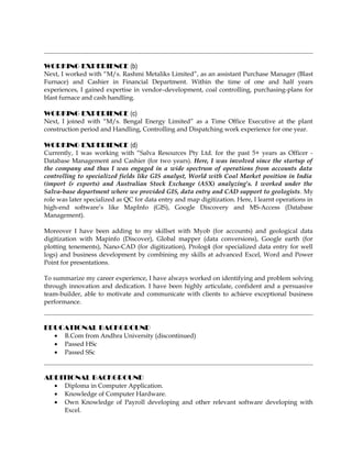 WORKING EXPERIENCE (b)
Next, I worked with “M/s. Rashmi Metaliks Limited”, as an assistant Purchase Manager (Blast
Furnace) and Cashier in Financial Department. Within the time of one and half years
experiences, I gained expertise in vendor–development, coal controlling, purchasing-plans for
blast furnace and cash handling.
WORKING EXPERIENCE (c)
Next, I joined with “M/s. Bengal Energy Limited” as a Time Office Executive at the plant
construction period and Handling, Controlling and Dispatching work experience for one year.
WORKING EXPERIENCE (d)
Currently, I was working with “Salva Resources Pty Ltd. for the past 5+ years as Officer -
Database Management and Cashier (for two years). Here, I was involved since the startup of
the company and thus I was engaged in a wide spectrum of operations from accounts data
controlling to specialized fields like GIS analyst, World with Coal Market position in India
(import & exports) and Australian Stock Exchange (ASX) analyzing’s. I worked under the
Salva-base department where we provided GIS, data entry and CAD support to geologists. My
role was later specialized as QC for data entry and map digitization. Here, I learnt operations in
high-end software’s like MapInfo (GIS), Google Discovery and MS-Access (Database
Management).
Moreover I have been adding to my skillset with Myob (for accounts) and geological data
digitization with Mapinfo (Discover), Global mapper (data conversions), Google earth (for
plotting tenements), Nano-CAD (for digitization), Prolog4 (for specialized data entry for well
logs) and business development by combining my skills at advanced Excel, Word and Power
Point for presentations.
To summarize my career experience, I have always worked on identifying and problem solving
through innovation and dedication. I have been highly articulate, confident and a persuasive
team-builder, able to motivate and communicate with clients to achieve exceptional business
performance.
EDUCATIONAL BACKGROUND
• B.Com from Andhra University (discontinued)
• Passed HSc
• Passed SSc
ADDITIONAL BACKGROUND
• Diploma in Computer Application.
• Knowledge of Computer Hardware.
• Own Knowledge of Payroll developing and other relevant software developing with
Excel.
 