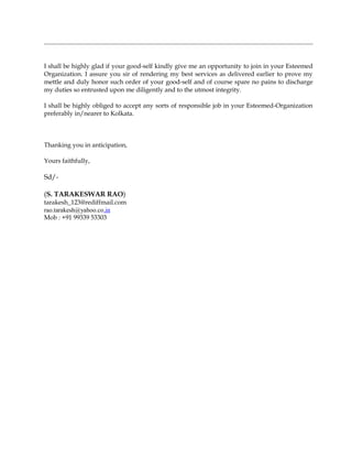 I shall be highly glad if your good-self kindly give me an opportunity to join in your Esteemed
Organization. I assure you sir of rendering my best services as delivered earlier to prove my
mettle and duly honor such order of your good-self and of course spare no pains to discharge
my duties so entrusted upon me diligently and to the utmost integrity.
I shall be highly obliged to accept any sorts of responsible job in your Esteemed-Organization
preferably in/nearer to Kolkata.
Thanking you in anticipation,
Yours faithfully,
Sd/-
(S. TARAKESWAR RAO)
tarakesh_123@rediffmail.com
rao.tarakesh@yahoo.co.in
Mob : +91 99339 53303
 
