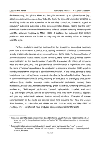 databases) may, through the ideas and thoughts expressed by an opinion leader (e.g.,
IFLScience,	National	Geographic, Food	Babe,	The	Doctor	Oz	Show, etc.), be either ampliﬁed to
beneﬁt lay audiences with a premise set in everyday context ; or, skewed to appeal to5
popularity subjecting audiences to their own conﬁrmation biases. Noting that the tricky6
process of science communication demands a balance between attracting viewership and
scientiﬁc accuracy (Gregory & Miller, 1998), it explains the inclination that content
producers have towards the former as they may not be formally trained to interpret
scientiﬁc texts.
Further, producers could be motivated by the prospect of generating maximum
proﬁt from a non-scientist audience, thus, leaving the domain of science communication
(overtly or discreetly) to enter science	commodiBication. In the book, The	CommodiBication	of	
Academic	Research:	Science	and	the	Modern	University, Hans Radder (2010) deﬁnes science
commodiﬁcation as the transformation of scientiﬁc knowledge into objects of economic
trade and value (ibid., p.4). The goal of science commodiﬁcation is to generate proﬁt using
the name of ‘science’ regardless of its contribution to science or scientists (ibid.), which is
crucially different from the goals of science communication. In this sense, science is being
treated as a brand rather than an academic discipline by the cultural industries. Examples
of science commodiﬁcation are plenty, including an exhaustive list of everyday products for
wellness (e.g., shiatsu massage chairs, anti-bacterial toothpaste, memory foam
mattresses), beauty (e.g., hydrating technology, green tea extract, whitening formula), and
nutrition (e.g., 100% organic, gluten-free, low-carb, high protein); household equipment
(e.g., anti-fungal furniture, ionised air-conditioning, what kills 99.9% bacteria); apparels
and gear (e.g., orthopaedic footwear, titanium rackets), etcetera. Examples of science
commodiﬁcation in the media are science-ﬁction ﬁlms including Star	 Wars and Avatar;
advertisements; documentaries; talk shows like The	 Doctor	 Oz	 Show; and books like The	
Food	Babe	Way	—	all of which have produced science-related content for proﬁt.
To discuss scientiﬁc discoveries in more digestible forms, usually following headlines like, ‘Here’s	5
what	you	need	to	know	about	vaccination	and	autism’ or ‘Why	is	sleep	important	to	improve	your	
memory’.
To sensationalise science-related content, usually using buzz words like, ‘cure’, ‘organic’,6
‘technology’, or phrases, ‘science	still	can’t	explain…’, ‘scientists	were	wrong…’, ‘industry-funded	
science’, etcetera.
of10 28
Loo Jian Wei, Newell Northumbria: 14044277 Ÿ Kaplan: CT0232995
 