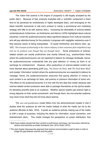 The notion that science is the engine of prosperity is still largely accepted by the
public (ibid.). Because of that, products marketed with a ‘scientiﬁc’ component in them
tend to be perceived as revolutionary or highly developed (ibid.), and leveraging on the
latest scientiﬁc buzzwords to sell one’s product is mainly a promotional and marketing
strategy with little to do with science (ibid.). Increasing the desirability of science-related
content/products furthermore, as Horkheimer and Adorno (1979) highlighted about cultural
industries, is that the audience/consumer takes signiﬁcant pleasure from cultural industries
and will pay attention/money for the products it proposes with negligible resistance even if
they become aware of being manipulated. To quote Horkheimer and Adorno (ibid., pp.
167), “The	triumph	of	advertising	in	the	culture	industry	is	that	consumers	feel	compelled	to	buy	
and	 use	 its	 products	 even	 though	 they	 see	 through	 them”. Some productions of science-
related content are overtly proﬁt-driven and overtly ﬁctional (e.g., science-ﬁction ﬁlms)
where the audience/consumer are not expected to believe its message wholesale, hence,
the audience/consumer understands that any paid attention or money by them is an
exchange for entertainment. However, other productions of science-related content are
more discreet about generating proﬁt (e.g., The	Doctor	Oz	Show, and The	Food	Babe	Way)7
and creates ‘informative’ content where the audience/consumer are expected to believe its
message, hence, the audience/consumer presumes that paying attention or money to
such content is an exchange for facts, real science or premium information of some sort.
This effect on the audience/consumer is in line with the two step ﬂow model, because said
science-related content producers were able to package themselves as the opinion leader
for decoding scientiﬁc texts to an audience. Whether opinion leaders get science right or
wrong depends on their social conscience , and through them, the non-scientist audience8
may never know what they did not know about science.
The uses	and	gratiBication model differs from the aforementioned models in that it
studies what the audience do with the media instead of what the media can do to the
audience (Blumler & Katz, 1974). It posits an audience actively making use of the media
to fulﬁl a range of purposes, including the desire for information, social connection, and
entertainment (ibid.). This model changes the perspective on power distribution, that
Both have publicly denied that their content is proﬁt-driven and bogus, but have been referred by7
doctors and scientists as media charlatans (Vox, 2016; Rubin, 2015).
The next chapter discusses the approach that science communicators ought to take in order to8
bridge the gap between science and the public.
of11 28
Loo Jian Wei, Newell Northumbria: 14044277 Ÿ Kaplan: CT0232995
 