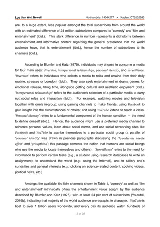 are, to a large extent, less popular amongst the total subscribers from around the world
with an estimated difference of 24 million subscribers compared to ‘comedy’ and ‘ﬁlm and
entertainment’ (ibid.). This stark difference in number represents a dichotomy between
entertainment and informative content regarding the general preference that the world
audience have, that is entertainment (ibid.), hence the number of subscribers to its
channels (ibid.).
According to Blumler and Katz (1975), individuals may choose to consume a media
for four main uses: diversion,	interpersonal	relationships,	personal	identity, and surveillance.
‘Diversion’ refers to individuals who selects a media to relax and unwind from their daily
routine, stresses or boredom (ibid.). They also seek entertainment or drama genres for
emotional release, ﬁlling time, alongside getting cultural and aesthetic enjoyment (ibid.).
‘Interpersonal	relationships’ refers to the audience’s selection of a particular media to carry
out social roles and interaction (ibid.). For example, watching movies and television
together with one’s in-group; using gaming channels to make friends; using Facebook to
gain insight into the circumstances of others; and using YouTube videos to teach a class.
‘Personal	identity’ refers to a fundamental component of the human condition — the need
to deﬁne oneself (ibid.). Hence, the audience might use a preferred media channel to
reinforce personal values, learn about social norms, and use social networking sites like
Facebook and YouTube to ascribe themselves to a particular social group (a parallel of
‘personal	 identity’ was drawn in previous paragraphs discussing the ‘hypodermic	 needle	
effect’ and ‘groupthink’; this passage cements the notion that humans are social beings
who use the media to locate themselves and others). ‘Surveillance’ refers to the need for
information to perform certain tasks (e.g., a student using research databases to write an
assignment), to understand the world (e.g., using the Internet), and to satisfy one’s
curiosities and general interests (e.g., clicking on science-related content, cooking videos,
political news, etc.).
Amongst the available YouTube channels shown in Table 1, ‘comedy’ as well as ‘ﬁlm
and entertainment’ intrinsically offers the entertainment value sought by the audience
described by Blumler and Katz (1975), with at least 54 per cent of subscribers (Youtube,
2016b), indicating that majority of the world audience are escapist in character. YouTube	is
host to over 1 billion users worldwide, and every day its audience watch hundreds of
of13 28
Loo Jian Wei, Newell Northumbria: 14044277 Ÿ Kaplan: CT0232995
 