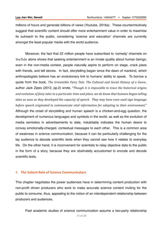 millions of hours and generate billions of views (Youtube, 2016a). These counterintuitively
suggest that scientiﬁc content should offer more entertainment value in order to maximise
its outreach to the public, considering ‘science and education’ channels are currently
amongst the least popular media with the world audience.
Moreover, the fact that 22 million people have subscribed to ‘comedy’ channels on
YouTube alone shows that seeking entertainment is an innate quality about human beings;
even in the non-media context, people naturally aspire to perform on stage, crack jokes
with friends, and tell stories. In fact, storytelling began since the dawn of mankind, which
anthropologists believe has an evolutionary link to humans’ ability to speak. To borrow a
quote from the book, The	Irresistible	Fairy	Tale:	The	Cultural	and	Social	History	of	a	Genre,
author Jack Zipes (2012, pp.2) wrote, “Though	it	is	impossible	to	trace	the	historical	origins	
and	evolution	of	fairy	tales	to	a	particular	time	and	place,	we	do	know	that	humans	began	telling	
tales	as	soon	as	they	developed	the	capacity	of	speech.		They	may	have	even	used	sign	language	
before	speech	originated	to	communicate	vital	information	for	adapting	to	their	environment.”
Although the onset of storytelling and human speech is a chicken-and-egg question, the
development of numerous languages and symbols in the world, as well as the evolution of
media semiotics in advertisements to date, indubitably indicates the human desire to
convey emotionally-charged, contextual messages to each other. This is a common area
of weakness in science communication, because it can be particularly challenging for the
lay audience to decode scientiﬁc texts when they cannot see how it relates to everyday
life. On the other hand, it is inconvenient for scientists to relay objective data to the public
in the form of a story, because they are obstinately accustomed to encode and decode
scientiﬁc texts.
4.			The	Salient	Role	of	Science	Communicators	
This chapter negotiates the power audiences have in determining content production with
non-proﬁt driven producers who work to make accurate science content inviting for the
public to consume, thus, appealing to the notion of an interdependent relationship between
producers and audiences.
Past academic studies of science communication assume a two-party relationship
of14 28
Loo Jian Wei, Newell Northumbria: 14044277 Ÿ Kaplan: CT0232995
 