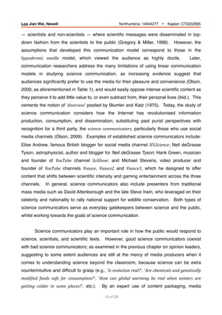 — scientists and non-scientists — where scientiﬁc messages were disseminated in top-
down fashion from the scientists to the public (Gregory & Miller, 1998). However, the
assumptions that developed this communication model correspond to those in the
hypodermic	 needle model, which viewed the audience as highly docile. Later,
communication researchers address the many limitations of using linear communication
models in studying science communication, as increasing evidence suggest that
audiences signiﬁcantly prefer to use the media for their pleasure and convenience (Olson,
2009; as aforementioned in Table 1), and would easily oppose intense scientiﬁc content as
they perceive it to add little value to, or even subtract from, their personal lives (ibid.). This
cements the notion of ‘diversion’ posited by Blumler and Katz (1975). Today, the study of
science communication considers how the Internet has revolutionised information
production, consumption, and dissemination; substituting past purist perspectives with
recognition for a third party, the science	communicators, particularly those who use social
media channels (Olson, 2009). Examples of established science communicators include:
Elise Andrew, famous British blogger for social media channel IFLScience; Neil deGrasse
Tyson, astrophysicist, author and blogger for Neil deGrasse Tyson; Hank Green, musician
and founder of YouTube channel SciShow; and Michael Stevens, video producer and
founder of YouTube channels Vsauce, Vsauce2 and Vsauce3, which he designed to offer
content that shifts between scientiﬁc intensity and gaming entertainment across the three
channels. 	 In general, science communicators also include presenters from traditional
mass media such as David Attenborough and the late Steve Irwin, who leveraged on their
celebrity and nationality to rally national support for wildlife conservation. Both types of
science communicators serve as everyday gatekeepers between science and the public,
whilst working towards the goals of science communication.
Science communicators play an important role in how the public would respond to
science, scientists, and scientiﬁc texts. However, good science communicators coexist
with bad science communicators; as examined in the previous chapter on opinion leaders,
suggesting to some extent audiences are still at the mercy of media producers when it
comes to understanding science beyond the classroom, because science can be extra
counterintuitive and difﬁcult to grasp (e.g., ‘Is	evolution	real?’, ‘Are	chemicals	and	genetically	
modiBied	 foods	 safe	 for	 consumption?’, ‘How	 can	 global	 warming	 be	 real	 when	 winters	 are	
getting	 colder	 in	 some	 places?’, etc.). By an expert use of content packaging, media
of15 28
Loo Jian Wei, Newell Northumbria: 14044277 Ÿ Kaplan: CT0232995
 