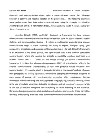 channels, and communication styles; science communicators create the difference
between a positive and negative reaction in the public (ibid.). The following examines
some performances from three science communicators using the concepts conceived by
Jennifer Briselli (2013), in her masters thesis, Demanufacturing	Doubt:	A	Design	Strategy	for	
Science	Communication.
Jennifer Briselli (2013, pp.59-60) designed a framework for how science
communication can be more effective based on research done for social sciences, classic
rhetoric, and communication studies. It reﬂects a multifaceted understanding science
communicators ought to have; including the ability to explain, interpret, apply, gain
perspective, empathise, and possess self-knowledge (ibid.). As well, Briselli’s framework
is an expansion of the ethos, pathos, and logos model used in the study of persuasive
communication, where she applies the appeals to credibility, emotion, and logic in a
modern context (ibid.). Coined as The	 Design	 Strategy	 for	 Science	 Communication	
framework, it contains the following six components (ibid.): (i) self-reBlection, which is the
science communicators’ understanding of how their personal values inﬂuence their
communication; (ii) empathy, which is the understanding of how people’s values inﬂuence
their perception; (iii) identity	afBirmation, which is the designing of information to appeal to
each group of people; (iv) non-threatening	 messaging, which emphasises framing
information in non-alienating and non-judgmental language; (v) pluralistic	advocacy, which
is the use of multiple worldviews to build a conclusion; and (vi) emotional	resonance, which
is the use of relevant metaphors and storytelling to create meaning for the audience.
Borrowing the above concepts while excluding self-reBlection and empathy	(these cannot be
falsiﬁed), the following evaluates three science communicators and their performances.
of16 28
Loo Jian Wei, Newell Northumbria: 14044277 Ÿ Kaplan: CT0232995
 
