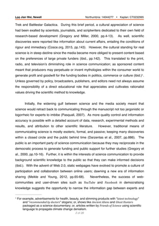 Trek and Battlestar Galactica. During this brief period, a cultural appreciation of science
had been exalted by scientists, journalists, and scriptwriters dedicated to their own ﬁeld of
research-based development (Gregory and Miller, 2000, pp.4-13). As well, scientiﬁc
discoveries were reported like information about current affairs, entailing the conditions of
rigour and immediacy (Cosce.org, 2015, pp.143). However, the cultural standing for real
science is in steep decline since the media became more obliged to present content based
on the preferences of large private funders (ibid., pp.142). This translated to the print,
radio, and television’s diminishing role in science communication; as sponsored content
meant that producers may perpetuate or invent mythologies within the consumer world to
generate proﬁt and goodwill for the funding bodies in politics, commerce or culture (ibid.) .1
Unless governed by policy, broadcasters, publishers, and editors need not always assume
the responsibility of a direct educational role that appreciates and cultivates rationalist
values driving the scientiﬁc method to knowledge.
Initially, the widening gulf between science and the media society meant that
science would retract back to communicating through the manuscript not too jargonistic or
logorrheic for experts to imbibe (Pasquali, 2007). As more quality control and information
accuracy is possible with a detailed account of data, research, experimental methods and
results, and attribution to other scientiﬁc literature. However, traditional means of
communicating science is mostly esoteric, formal, and passive; keeping many discoveries
within a closed circle and the public behind time (Darzentas et al., 2007, pp.886). The
public is an important party of science communication because they may reciprocate in the
democratic process to generate funding and public support for further studies (Gregory et
al., 2000, pp.10-16). Further, it is within the interests of science communication to provide
background scientiﬁc knowledge to the public so that they can make informed decisions
(ibid.). With the advent of Web 2.0, static webpages have evolved to promote a culture of
participation and collaboration between online users; dawning a new era of information
sharing (Meikle and Young, 2012, pp.65-68). Nevertheless, the success of web-
communities and user-driven sites such as YouTube and Facebook in democratising
knowledge suggests the opportunity to narrow the information gap between experts and
For example, advertisements for health, beauty, and slimming products with “latest	technology”1
and “recommended	by	doctors” slogans; or, shows like Ancient	Aliens and Ghost	Hunters
packaged as a science documentary; or, articles written by Friends	of	Science using scientiﬁc
language to propagate climate change denialism.
of2 28
Loo Jian Wei, Newell Northumbria: 14044277 Ÿ Kaplan: CT0232995
 