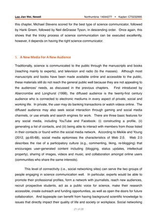 this chapter, Michael Stevens scored for the best type of science communicator, followed
by Hank Green, followed by Neil deGrasse Tyson, in descending order. Once again, this
shows that the tricky process of science communication can be executed excellently,
however, it depends on having the right science communicator.
5.			A	New	Media	For	A	New	Audience 
Traditionally, science is communicated to the public through the manuscripts and books
(reaching mainly to experts), and television and radio (to the masses). Although most
manuscripts and books have been made available online and accessible to the public,
these materials still do not reach the general public well because they are not appealing to
the audiences’ needs, as discussed in the previous chapters. First introduced by
Abercrombie and Longhurst (1998), the diffused audience is the twenty-ﬁrst century
audience who is connected to electronic mediums in every aspect of private, social and
working life. In private, the user may do banking transactions or watch videos online. The
diffused audience may also seek social interaction through gaming and social media
channels, or use emails and search engines for work. There are three basic features for
any social media, including YouTube and Facebook: (i) constructing a proﬁle, (ii)
generating a list of contacts, and (iii) being able to interact with members from those listed
in their contacts or found within the social media network. According to Meikle and Young
(2012, pp.65-68), social media epitomises the characteristics of Web 2.0. Web 2.0
describes the rise of a participatory culture (e.g., commenting, liking, re-blogging) that
encourages user-generated content including (blogging, status updates, intellectual
property), sharing of images, videos and music, and collaboration amongst online users
(communities who share the same interests).
This level of connectivity (i.e., social networking sites) can serve the two groups of
people engaging in science communication well. In particular, experts would be able to
promote their professional proﬁles, form a network with journalists, reach new audiences,
recruit prospective students, act as a public voice for science, make their research
accessible, create outreach and funding opportunities, as well as open the doors for future
collaboration. And laypeople can beneﬁt from having background scientiﬁc knowledge to
issues that directly impact their quality of life and society or workplace. Social networking
of21 28
Loo Jian Wei, Newell Northumbria: 14044277 Ÿ Kaplan: CT0232995
 
