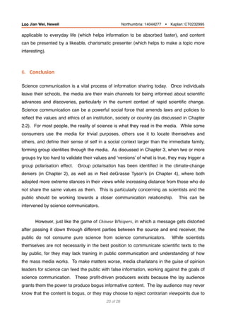 applicable to everyday life (which helps information to be absorbed faster), and content
can be presented by a likeable, charismatic presenter (which helps to make a topic more
interesting).
6.			Conclusion	
 
Science communication is a vital process of information sharing today. Once individuals
leave their schools, the media are their main channels for being informed about scientiﬁc
advances and discoveries, particularly in the current context of rapid scientiﬁc change.
Science communication can be a powerful social force that amends laws and policies to
reﬂect the values and ethics of an institution, society or country (as discussed in Chapter
2.2). For most people, the reality of science is what they read in the media. While some
consumers use the media for trivial purposes, others use it to locate themselves and
others, and deﬁne their sense of self in a social context larger than the immediate family,
forming group identities through the media. As discussed in Chapter 3, when two or more
groups try too hard to validate their values and ‘versions’ of what is true, they may trigger a
group polarisation effect. Group polarisation has been identiﬁed in the climate-change
deniers (in Chapter 2), as well as in Neil deGrasse Tyson’s (in Chapter 4), where both
adopted more extreme stances in their views while increasing distance from those who do
not share the same values as them. This is particularly concerning as scientists and the
public should be working towards a closer communication relationship. This can be
intervened by science communicators.
However, just like the game of Chinese	Whispers, in which a message gets distorted
after passing it down through different parties between the source and end receiver, the
public do not consume pure science from science communicators. While scientists
themselves are not necessarily in the best position to communicate scientiﬁc texts to the
lay public, for they may lack training in public communication and understanding of how
the mass media works. To make matters worse, media charlatans in the guise of opinion
leaders for science can feed the public with false information, working against the goals of
science communication. These proﬁt-driven producers exists because the lay audience
grants them the power to produce bogus informative content. The lay audience may never
know that the content is bogus, or they may choose to reject contrarian viewpoints due to
of23 28
Loo Jian Wei, Newell Northumbria: 14044277 Ÿ Kaplan: CT0232995
 