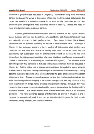 the effect of groupthink (as discussed in Chapter 3). Rather than using more informative
content to change the views of the public, which may feed into group polarisation, this
paper has found the entertainment genre to be least socially destructive yet the most
preferred genre amongst the world audience (shown in Table 1). Hence, the need for
more entertainment value in science content.
However, good science communicators are hard to come by, as Chapter	4 shows,
Vsauce (Michael Stevens) was the only one who could offer both high entertainment value
and scientiﬁc accuracy in both performances. Even when SciShow (Hank Green)
performed well for scientiﬁc accuracy, he lacked in entertainment value. Although in
Chapter	 3, the audience appears to be in control of determining what content gets
produced, as how they are capable of driving Food	 Babe, The	 Dr	 Oz	 Show, and the
signiﬁcantly high subscription rates for entertainment content on YouTube; the real work
comes from the science communicators who must develop a multifaceted understanding
of how to make science entertaining (as discussed in	 Chapter	 4). The audience wants
something which they can relate to that also entertains and interests them (as discussed in
Chapter	4). But the critical role of science communicators demands the use of accurate
science; hence, they must develop the intelligence and creative skills necessary to satisfy
both the public and scientists, while working towards the goals of science communication
at the same time. Science communicators are put in a tight position to attract viewership
while maintaining scientiﬁc integrity in the content they produce, but they continue to ﬁnd
ways to achieve both things, hence are also cultural intermediaries. However, they must
remember that science communication is public communication where the feedback of the
audience matters. It is vastly different from science education, which is an academic
discipline. The world audience desires entertainment, as proven in Chapters	 3 and 4	
because humans naturally seek it, and can get intimate with this genre the best, to calm
their bored, lonely, stressed, and overworked minds.
 
of24 28
Loo Jian Wei, Newell Northumbria: 14044277 Ÿ Kaplan: CT0232995
 
