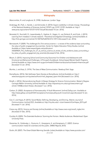 Bibliography	
Abercrombie, N. and Longhurst, B. (1998). Audiences. London: Sage
Anderegg, W., Prall, J., Harold, J. and Schneider, S. (2010). Expert credibility in climate change. Proceedings
of the National Academy of Sciences, [online] 107(27), pp.12107-12109. Available at: http://
www.pnas.org/content/107/27/12107.full.pdf [Accessed 10 Jan. 2016].
Benestad, R., Nuccitelli, D., Lewandowsky, S., Hayhoe, K., Hygen, H., van Dorland, R. and Cook, J. (2015).
Learning from mistakes in climate research. Theoretical and Applied Climatology. [online] Available at:
http://link.springer.com/article/10.1007%2Fs00704-015-1597-5 [Accessed 5 Jan. 2016].
Benneworth, P. (2009). The challenges for 21st century science — a review of the evidence base surrounding
the value of public engagement by scientists. Center for Higher Education Policy Studies. [online]
Available at: https://www.researchgate.net/publication/
242684824_The_challenges_for_21_st_century_science_A_review_of_the_evidence_base_surrounding_t
he_value_of_public_engagement_by_scientists [Accessed 6 Feb. 2016].
Bloom, S. (2015). Improving School and Community Outcomes For Children and Adolescents with
Emotional and Behavioral Challenges. A Principal’s Guidebook: School-based Mental Health Programs.
[online] Available at: https://www.omh.ny.gov/omhweb/Childservice/docs/school-based-mhservices.pdf
[Accessed 12 Jan. 2016].
Blumler, J. and Katz, E. (1974). The Uses of Mass Communication. Newbury Park: Sage.
BrainyQuote. (2016). Neil deGrasse Tyson Quotes at BrainyQuote. [online] Available at: http://
www.brainyquote.com/quotes/authors/n/neil_degrasse_tyson.html [Accessed 6 Jun. 2016].
Briselli, J. (2016). Demanufacturing Doubt: A Design Strategy for Science Communication. Master's Degree.
Carnegie Mellon University. [online] Available at: http://repository.cmu.edu/cgi/viewcontent.cgi?
article=1040&context=theses. [Accessed 7 Jun. 2016].
Carlson, D. (2002). Acceptance of Homosexuality: A Youth Movement. [online] Gallup.com. Available at:
http://www.gallup.com/poll/5341/acceptance-homosexuality-youth-movement.aspx [Accessed 12 Jan.
2016].
Carr, C. and Hayes, R. (2015). Social Media: Defining, Developing, and Divining. Atlantic Journal of
Communication, [online] 23(1). Available at: http://my.ilstu.edu/~ctcarr/research/CarrHayes_2015.pdf
[Accessed 11 Jan. 2016].
Cosce.org, (2015). Science and Society. [online] Available at: http://www.cosce.org/crece5_ingles.htm
[Accessed 31 Dec. 2015].
Couldry, N. (2005). The Extended Audience: Scanning the Horizon. Media Audiences. Maidenhead: Open
University Press.
Darzentas, N., Goldovsky, L., Ouzounis, C., Karapiperis, K. and Karapiperis, C. (2007). Science
communication media for scientists and the public. EMBO Reports, 8(10).
Durkin, M. (2007). The Great Global Warming Swindle. [video] Available at: https://www.youtube.com/
of25 28
Loo Jian Wei, Newell Northumbria: 14044277 Ÿ Kaplan: CT0232995
 