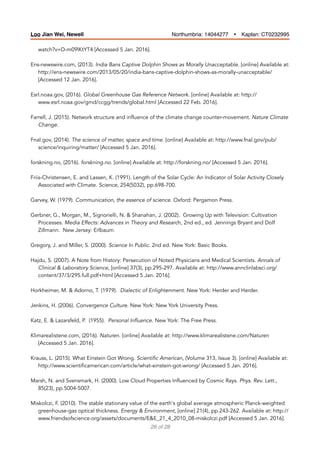 watch?v=D-m09lKtYT4 [Accessed 5 Jan. 2016].
Ens-newswire.com, (2013). India Bans Captive Dolphin Shows as Morally Unacceptable. [online] Available at:
http://ens-newswire.com/2013/05/20/india-bans-captive-dolphin-shows-as-morally-unacceptable/
[Accessed 12 Jan. 2016].
Esrl.noaa.gov, (2016). Global Greenhouse Gas Reference Network. [online] Available at: http://
www.esrl.noaa.gov/gmd/ccgg/trends/global.html [Accessed 22 Feb. 2016].
Farrell, J. (2015). Network structure and influence of the climate change counter-movement. Nature Climate
Change.
Fnal.gov, (2014). The science of matter, space and time. [online] Available at: http://www.fnal.gov/pub/
science/inquiring/matter/ [Accessed 5 Jan. 2016].
forskning.no, (2016). forskning.no. [online] Available at: http://forskning.no/ [Accessed 5 Jan. 2016].
Friis-Christensen, E. and Lassen, K. (1991). Length of the Solar Cycle: An Indicator of Solar Activity Closely
Associated with Climate. Science, 254(5032), pp.698-700.
Garvey, W. (1979). Communication, the essence of science. Oxford: Pergamon Press.
Gerbner, G., Morgan, M., Signorielli, N. & Shanahan, J. (2002). Growing Up with Television: Cultivation
Processes. Media Effects: Advances in Theory and Research, 2nd ed., ed. Jennings Bryant and Dolf
Zillmann. New Jersey: Erlbaum.
Gregory, J. and Miller, S. (2000). Science In Public. 2nd ed. New York: Basic Books.
Hajdu, S. (2007). A Note from History: Persecution of Noted Physicians and Medical Scientists. Annals of
Clinical & Laboratory Science, [online] 37(3), pp.295-297. Available at: http://www.annclinlabsci.org/
content/37/3/295.full.pdf+html [Accessed 5 Jan. 2016].
Horkheimer, M. & Adorno, T. (1979). Dialectic of Enlightenment. New York: Herder and Herder.
Jenkins, H. (2006). Convergence Culture. New York: New York University Press.
Katz, E. & Lazarsfeld, P. (1955). Personal Influence. New York: The Free Press.
Klimarealistene.com, (2016). Naturen. [online] Available at: http://www.klimarealistene.com/Naturen
[Accessed 5 Jan. 2016].
Krauss, L. (2015). What Einstein Got Wrong. Scientific American, (Volume 313, Issue 3). [online] Available at:
http://www.scientificamerican.com/article/what-einstein-got-wrong/ [Accessed 5 Jan. 2016].
Marsh, N. and Svensmark, H. (2000). Low Cloud Properties Influenced by Cosmic Rays. Phys. Rev. Lett.,
85(23), pp.5004-5007.
Miskolczi, F. (2010). The stable stationary value of the earth's global average atmospheric Planck-weighted
greenhouse-gas optical thickness. Energy & Environment, [online] 21(4), pp.243-262. Available at: http://
www.friendsofscience.org/assets/documents/E&E_21_4_2010_08-miskolczi.pdf [Accessed 5 Jan. 2016].
of26 28
Loo Jian Wei, Newell Northumbria: 14044277 Ÿ Kaplan: CT0232995
 