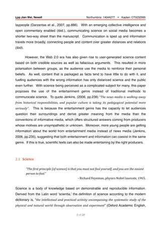 laypeople (Darzentas et al., 2007, pp.886). With an emerging collective intelligence and
open commentary enabled (ibid.), communicating science on social media becomes a
shorter two-way street than the manuscript. Communication is sped up and information
travels more broadly, connecting people and content over greater distances and relations
(ibid).
However, the Web 2.0 era has also given rise to user-generated science content
based on both credible sources as well as fallacious arguments. This resulted in more
polarisation between groups, as the audience use the media to reinforce their personal
beliefs. As well, content that is packaged as facts tend to have little to do with it, and
fuelling audiences with the wrong information has only distanced science and the public
even further. With science being perceived as a complicated subject for many, this paper
proposes the use of the entertainment genre instead of traditional methods to
communicate science. To quote Jenkins, (2006, pp.236) “The	news	media	is	walking	away	
from	 historical	 responsibilities,	 and	 popular	 culture	 is	 taking	 its	 pedagogical	 potential	 more	
seriously”. This is because the entertainment genre has the capacity to let audiences
question their surroundings and derive greater meaning from the media than the
conventions of informative media, which offers structured answers coming from producers
whose motives are unsympathetic or unknown. Moreover, more young people are getting
information about the world from entertainment media instead of news media (Jenkins,
2006, pp.235), suggesting that both entertainment and information can coexist in the same
genre. If this is true, scientiﬁc texts can also be made entertaining by the right producers.
2.1			Science	
“The	Birst	principle	[of	science]	is	that	you	must	not	fool	yourself,	and	you	are	the	easiest	
person	to	fool.”
-	Richard	Feynman,	physics	Nobel	laureate,	1965.	
Science is a body of knowledge based on demonstrable and reproducible information.
Derived from the Latin word ‘scientia,’ the deﬁnition of science according to the modern
dictionary is, “the	intellectual	and	practical	activity	encompassing	the	systematic	study	of	the	
physical	and	natural	world	through	observation	and	experiment” (Oxford Academic English,
of3 28
Loo Jian Wei, Newell Northumbria: 14044277 Ÿ Kaplan: CT0232995
 