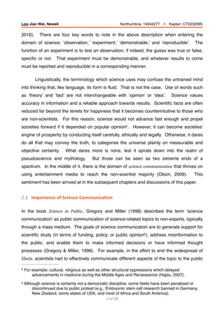 2016). There are four key words to note in the above description when entering the
domain of science: ‘observation,’ ‘experiment,’ ‘demonstrable,’ and ‘reproducible’. The
function of an experiment is to test an observation, if indeed, the guess was true or false,
speciﬁc or not. That experiment must be demonstrable, and whatever results to come
must be reported and reproducible in a corresponding manner.
Linguistically, the terminology which science uses may confuse the untrained mind
into thinking that, like language, its form is ﬂuid. That is not the case. Use of words such
as ‘theory’ and ‘fact’ are not interchangeable with ‘opinion’ or ‘idea’. Science values
accuracy in information and a reliable approach towards results. Scientiﬁc facts are often
reduced far beyond the tenets for happiness that it becomes counterintuitive to those who
are non-scientists. For this reason, science would not advance fast enough and propel
societies forward if it depended on popular opinion . However, it can become societies’2
engine of prosperity by conducting itself carefully, ethically and legally. Otherwise, it dares
do all that may convey the truth, to categorise the universe plainly on measurable and
objective certainty. What dares more is none, lest it spirals down into the realm of
pseudoscience and mythology. But those can be seen as two extreme ends of a
spectrum. In the middle of it, there is the domain of science	communication that thrives on
using entertainment media to reach the non-scientist majority (Olson, 2009). This
sentiment has been arrived at in the subsequent chapters and discussions of this paper.
2.2			Importance	of	Science	Communica.on	
In the book Science	 in	 Public, Gregory and Miller (1998) described the term ‘science
communication’ as public communication of science-related topics to non-experts, typically
through a mass medium. The goals of science communication are to generate support for
scientiﬁc study (in terms of funding, policy, or public opinion ), address misinformation to3
the public, and enable them to make informed decisions or have informed thought
processes (Gregory & Miller, 1998). For example, in the effort to end the widespread of
Ebola, scientists had to effectively communicate different aspects of the topic to the public
For example; cultural, religious as well as other structural oppressions which delayed2
advancements in medicine during the Middle Ages and Renaissance (Hajdu, 2007).
Although science is certainly not a democratic discipline, some ﬁelds have been penalised or3
discontinued due to public protest (e.g., Embryonic stem cell research banned in Germany,
New Zealand, some states of USA, and most of Africa and South America).
of4 28
Loo Jian Wei, Newell Northumbria: 14044277 Ÿ Kaplan: CT0232995
 