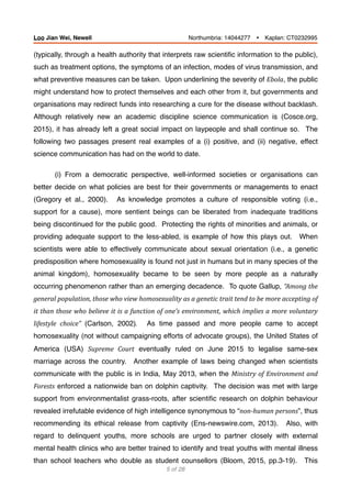 (typically, through a health authority that interprets raw scientiﬁc information to the public),
such as treatment options, the symptoms of an infection, modes of virus transmission, and
what preventive measures can be taken. Upon underlining the severity of Ebola, the public
might understand how to protect themselves and each other from it, but governments and
organisations may redirect funds into researching a cure for the disease without backlash.
Although relatively new an academic discipline science communication is (Cosce.org,
2015), it has already left a great social impact on laypeople and shall continue so. The
following two passages present real examples of a (i) positive, and (ii) negative, effect
science communication has had on the world to date.
(i) From a democratic perspective, well-informed societies or organisations can
better decide on what policies are best for their governments or managements to enact
(Gregory et al., 2000). As knowledge promotes a culture of responsible voting (i.e.,
support for a cause), more sentient beings can be liberated from inadequate traditions
being discontinued for the public good. Protecting the rights of minorities and animals, or
providing adequate support to the less-abled, is example of how this plays out. When
scientists were able to effectively communicate about sexual orientation (i.e., a genetic
predisposition where homosexuality is found not just in humans but in many species of the
animal kingdom), homosexuality became to be seen by more people as a naturally
occurring phenomenon rather than an emerging decadence. To quote Gallup, “Among	the	
general	population,	those	who	view	homosexuality	as	a	genetic	trait	tend	to	be	more	accepting	of	
it	than	those	who	believe	it	is	a	function	of	one’s	environment,	which	implies	a	more	voluntary	
lifestyle	 choice”	 (Carlson, 2002).	 As time passed and more people came to accept
homosexuality (not without campaigning efforts of advocate groups), the United States of
America (USA) Supreme	 Court eventually ruled on June 2015 to legalise same-sex
marriage across the country. Another example of laws being changed when scientists
communicate with the public is in India, May 2013, when the Ministry	of	Environment	and	
Forests enforced a nationwide ban on dolphin captivity. The decision was met with large
support from environmentalist grass-roots, after scientiﬁc research on dolphin behaviour
revealed irrefutable evidence of high intelligence synonymous to “non-human	persons”, thus
recommending its ethical release from captivity (Ens-newswire.com, 2013). Also, with
regard to delinquent youths, more schools are urged to partner closely with external
mental health clinics who are better trained to identify and treat youths with mental illness
than school teachers who double as student counsellors (Bloom, 2015, pp.3-19). This
of5 28
Loo Jian Wei, Newell Northumbria: 14044277 Ÿ Kaplan: CT0232995
 
