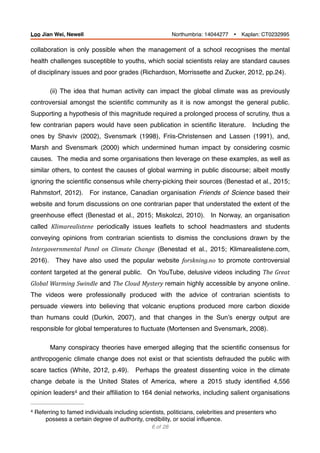 collaboration is only possible when the management of a school recognises the mental
health challenges susceptible to youths, which social scientists relay are standard causes
of disciplinary issues and poor grades (Richardson, Morrissette and Zucker, 2012, pp.24).
(ii) The idea that human activity can impact the global climate was as previously
controversial amongst the scientiﬁc community as it is now amongst the general public.
Supporting a hypothesis of this magnitude required a prolonged process of scrutiny, thus a
few contrarian papers would have seen publication in scientiﬁc literature. Including the
ones by Shaviv (2002), Svensmark (1998), Friis-Christensen and Lassen (1991), and,
Marsh and Svensmark (2000) which undermined human impact by considering cosmic
causes. The media and some organisations then leverage on these examples, as well as
similar others, to contest the causes of global warming in public discourse; albeit mostly
ignoring the scientiﬁc consensus while cherry-picking their sources (Benestad et al., 2015;
Rahmstorf, 2012). For instance, Canadian organisation Friends of Science based their
website and forum discussions on one contrarian paper that understated the extent of the
greenhouse effect (Benestad et al., 2015; Miskolczi, 2010). In Norway, an organisation
called Klimarealistene periodically issues leaﬂets to school headmasters and students
conveying opinions from contrarian scientists to dismiss the conclusions drawn by the
Intergovernmental	 Panel	 on	 Climate	 Change (Benestad et al., 2015; Klimarealistene.com,
2016). They have also used the popular website forskning.no to promote controversial
content targeted at the general public. On YouTube, delusive videos including The	Great	
Global	Warming	Swindle and The	Cloud	Mystery	remain highly accessible by anyone online.
The videos were professionally produced with the advice of contrarian scientists to
persuade viewers into believing that volcanic eruptions produced more carbon dioxide
than humans could (Durkin, 2007), and that changes in the Sun’s energy output are
responsible for global temperatures to ﬂuctuate (Mortensen and Svensmark, 2008).
Many conspiracy theories have emerged alleging that the scientiﬁc consensus for
anthropogenic climate change does not exist or that scientists defrauded the public with
scare tactics (White, 2012, p.49). Perhaps the greatest dissenting voice in the climate
change debate is the United States of America, where a 2015 study identiﬁed 4,556
opinion leaders and their afﬁliation to 164 denial networks, including salient organisations4
Referring to famed individuals including scientists, politicians, celebrities and presenters who4
possess a certain degree of authority, credibility, or social inﬂuence.
of6 28
Loo Jian Wei, Newell Northumbria: 14044277 Ÿ Kaplan: CT0232995
 