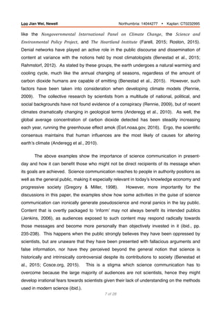 like the Nongovernmental	 International	 Panel	 on	 Climate	 Change, the Science	 and	
Environmental	 Policy	 Project, and The Heartland	 Institute (Farell, 2015; Roston, 2015).
Denial networks have played an active role in the public discourse and dissemination of
content at variance with the notions held by most climatologists (Benestad et al., 2015;
Rahmstorf, 2012). As stated by these groups, the earth undergoes a natural warming and
cooling cycle, much like the annual changing of seasons, regardless of the amount of
carbon dioxide humans are capable of emitting (Benestad et al., 2015). However, such
factors have been taken into consideration when developing climate models (Rennie,
2009). The collective research by scientists from a multitude of national, political, and
social backgrounds have not found evidence of a conspiracy (Rennie, 2009), but of recent
climates dramatically changing in geological terms (Anderegg et al., 2010). As well, the
global average concentration of carbon dioxide detected has been steadily increasing
each year, running the greenhouse effect amok (Esrl.noaa.gov, 2016). Ergo, the scientiﬁc
consensus maintains that human inﬂuences are the most likely of causes for altering
earth’s climate (Anderegg et al., 2010).
The above examples show the importance of science communication in present-
day and how it can beneﬁt those who might not be direct recipients of its message when
its goals are achieved. Science communication reaches to people in authority positions as
well as the general public, making it especially relevant in today’s knowledge economy and
progressive society (Gregory & Miller, 1998). However, more importantly for the
discussions in this paper, the examples show how some activities in the guise of science
communication can ironically generate pseudoscience and moral panics in the lay public.
Content that is overtly packaged to ‘inform’ may not always beneﬁt its intended publics
(Jenkins, 2006), as audiences exposed to such content may respond radically towards
those messages and become more personally than objectively invested in it (ibid., pp.
235-238). This happens when the public strongly believes they have been oppressed by
scientists, but are unaware that they have been presented with fallacious arguments and
false information, nor have they perceived beyond the general notion that science is
historically and intrinsically controversial despite its contributions to society (Benestad et
al., 2015; Cosce.org, 2015). This is a stigma which science communication has to
overcome because the large majority of audiences are not scientists, hence they might
develop irrational fears towards scientists given their lack of understanding on the methods
used in modern science (ibid.).
of7 28
Loo Jian Wei, Newell Northumbria: 14044277 Ÿ Kaplan: CT0232995
 