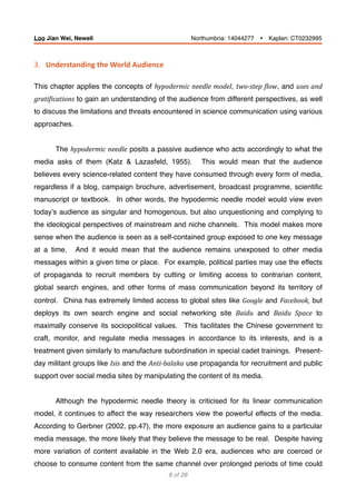 3.			Understanding	the	World	Audience	
This chapter applies the concepts of hypodermic	needle	model, two-step	Blow, and uses	and	
gratiBications to gain an understanding of the audience from different perspectives, as well
to discuss the limitations and threats encountered in science communication using various
approaches.
The hypodermic	needle posits a passive audience who acts accordingly to what the
media asks of them (Katz & Lazasfeld, 1955). This would mean that the audience
believes every science-related content they have consumed through every form of media,
regardless if a blog, campaign brochure, advertisement, broadcast programme, scientiﬁc
manuscript or textbook. In other words, the hypodermic needle model would view even
today’s audience as singular and homogenous, but also unquestioning and complying to
the ideological perspectives of mainstream and niche channels. This model makes more
sense when the audience is seen as a self-contained group exposed to one key message
at a time. And it would mean that the audience remains unexposed to other media
messages within a given time or place. For example, political parties may use the effects
of propaganda to recruit members by cutting or limiting access to contrarian content,
global search engines, and other forms of mass communication beyond its territory of
control. China has extremely limited access to global sites like Google and Facebook, but
deploys its own search engine and social networking site Baidu and Baidu	 Space to
maximally conserve its sociopolitical values. This facilitates the Chinese government to
craft, monitor, and regulate media messages in accordance to its interests, and is a
treatment given similarly to manufacture subordination in special cadet trainings. Present-
day militant groups like Isis and the Anti-balaka use propaganda for recruitment and public
support over social media sites by manipulating the content of its media.
Although the hypodermic needle theory is criticised for its linear communication
model, it continues to affect the way researchers view the powerful effects of the media.
According to Gerbner (2002, pp.47), the more exposure an audience gains to a particular
media message, the more likely that they believe the message to be real. Despite having
more variation of content available in the Web 2.0 era, audiences who are coerced or
choose to consume content from the same channel over prolonged periods of time could
of8 28
Loo Jian Wei, Newell Northumbria: 14044277 Ÿ Kaplan: CT0232995
 