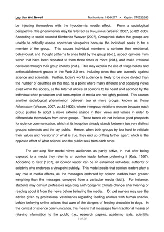 be injecting themselves with the hypodermic needle effect. From a sociological
perspective, this phenomenon may be referred as Groupthink	(Weaver, 2007, pp.821-833).
According to social scientist Kimberlee Weaver (2007), Groupthink states that groups are
unable to critically assess contrarian viewpoints because the individual seeks to be a
member of the group. This causes individual members to conform their emotional,
behavioural, and thought patterns to ones held by the group (ibid.), accept opinions from
within that have been repeated to them three times or more (ibid.), and make irrational
decisions through their group identity (ibid.). This may explain the rise of fringe beliefs and
antiestablishment groups in the Web 2.0 era, including ones that are currently against
science and scientists. Further, today’s world audience is likely to be more divided than
the number of countries on the map, to a point where many different and opposing views
exist within the society, as the Internet allows all opinions to be heard and ascribed by the
individual when production and consumption of media are not tightly policed. This causes
another sociological phenomenon between two or more groups, known as Group	
Polarisation (Weaver, 2007, pp.821-833), where intergroup relations worsen because each
group pushes to adopt a more extreme stance in their views and values in order to
differentiate themselves from other groups. These trends do not indicate good prospects
for science communication, which at its inception already stands between two very distinct
groups: scientists and the lay public. Hence, when both groups try too hard to validate
their values and ‘versions’ of what is true, they end up drifting further apart, which is the
opposite effect of what science and the public seek from each other.
The two-step ﬂow model views audiences as partly active, in that after being
exposed to a media they refer to an opinion leader before preferring it (Katz, 1957).
According to Katz (1957), an opinion leader can be an esteemed individual, authority or
celebrity who endorses a viewpoint publicly. This model posits that opinion leaders play a
key role in media effects, as the messages endorsed by opinion leaders have greater
weighting than the messages conveyed from a particular media (ibid.). For instance,
students may consult professors regarding anthropogenic climate change after hearing or
reading about it from the news before believing the media. Or, pet owners may use the
advice given by professional veterinaries regarding feeding animals with human snacks,
before believing online articles that warn of the dangers of feeding chocolate to dogs. In
the context of science communication, this means that messages from traditional means of
relaying information to the public (i.e., research papers, academic texts, scientiﬁc
of9 28
Loo Jian Wei, Newell Northumbria: 14044277 Ÿ Kaplan: CT0232995
 