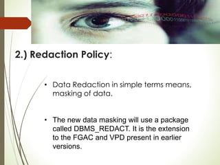 2.) Redaction Policy:
• Data Redaction in simple terms means,
masking of data.
• The new data masking will use a package
called DBMS_REDACT. It is the extension
to the FGAC and VPD present in earlier
versions.
 
