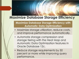 Maximize Database Storage Efficiency
Maximize Database Storage Efficiency with
Automatic Data Optimization
• Maximize storage utilization, reduce costs,
and improve performance automatically.
• Automate storage compression and
storage tiering with the Heat Map and
Automatic Data Optimization features in
Oracle Database 12c.
• Reduce storage requirements by 50
percent or more while improving query
performance.
 