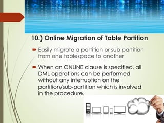 10.) Online Migration of Table Partition
 Easily migrate a partition or sub partition
from one tablespace to another
 When an ONLINE clause is specified, all
DML operations can be performed
without any interruption on the
partition/sub-partition which is involved
in the procedure.
 