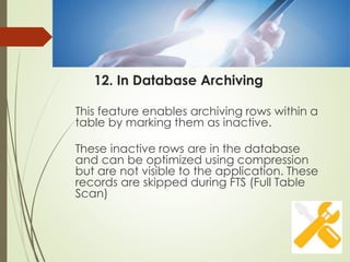 12. In Database Archiving
This feature enables archiving rows within a
table by marking them as inactive.
These inactive rows are in the database
and can be optimized using compression
but are not visible to the application. These
records are skipped during FTS (Full Table
Scan)
 