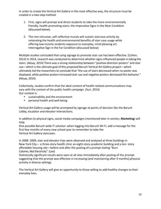 10	
	
In	order	to	create	the	Vertical	Art	Gallery	in	the	most	effective	way,	the	structure	must	be	
created	in	a	two-step	method:	 	
	
1. First,	signs	will	prompt	and	direct	students	to	take	the	more	environmentally	
friendly,	health-promoting	stairs:	the	Imperative	Signs	in	the	Near	Condition	
(discussed	below).	 	
	
2.	 	The	non-intrusive,	self-reflective	murals	will	sustain	staircase	activity	by	 	
reiterating	the	health	and	environmental	benefits	of	stair	case	usage	while	
offering	low-income	students	exposure	to	everyday,	mind	pleasing	art:	 	
Interrogative	Sign	in	the	Far	Condition	(discussed	below)	 	
	
Multiple	studies	concluded	that	using	signage	to	promote	stair	use	has	been	effective.	(Cohen,	
2013)	In	2014,	research	was	conducted	to	determine	whether	signs	influenced	people	in	taking	the	
stairs.	(Aksay,	2014)	There	was	a	strong	relationship	between	“positive-direction	posters”	and	stair	
use—which	is	the	ultimate	goal	of	this	proposed	Baruch	Vertical	Art	Gallery	project—which	
ultimately	led	the	researchers	to	conclude	that	“the	use	of	stairs	decreased	when	no	poster	was	
displayed,	while	positive	posters	increased	stair	use	and	negative	posters	decreased	this	behavior.”	
(Aksay,	2014)	
	
Collectively,	studies	confirm	that	the	ideal	content	of	health	related	communications	may	
vary	with	the	context	of	the	public	health	campaign.	(Suri,	2014)	 	
Our	context	is:	
• sustainability	and	the	environment	
• personal	health	and	well-being	 	
	
Vertical	Art	Gallery	usage	will	be	prompted	by	signage	at	points	of	decision	like	the	Baruch	
Lobby,	escalator	and	elevator	intersections.	 	
	
In	addition	to	physical	signs,	social	media	campaigns	(mentioned	later	in	section,	Marketing)	will	
help.	 	
One	possible	Baruch-wide	IT	solution:	when	logging	into	Baruch	Wi-Fi,	add	a	message	for	the	
first	few	months	of	every	new	school	year	to	remember	to	take	the	 	
Vertical	Art	Gallery	staircases.	 	
	
In	2008	-2009,	stair	and	elevator	trips	were	observed	and	analyzed	at	three	buildings	in	 	
New	York	City—	a	three-story	health	clinic	an	eight-story	academic	building	and	a	ten-	story	
affordable	housing	site—before	and	after	the	posting	of	a	prompt	stating	"Burn	 	
Calories,	Not	Electricity".	(Lee)	 	
Statistically	significant	results	were	seen	at	all	sites	immediately	after	posting	of	the	prompt	
suggesting	that	the	prompt	was	effective	in	increasing	(and	maintaining	after	9	months)	physical	
activity	in	diverse	settings.	 	
	
The	Vertical	Art	Gallery	will	give	an	opportunity	to	those	willing	to	add	healthy	changes	to	their	
everyday	lives.	 	
	
	
	
	
 