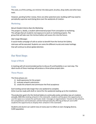 16	
	
Costs	 	
The	costs,	as	of	this	writing,	are	minimal:	the	latex	paint,	brushes,	drop	cloths	and	other	basic	
tools.	 	
	
However,	pending	further	review,	there	are	other	potential	costs:	building	staff	may	need	to	
periodically	supervise	work	being	done	over	the	weekends	of	creation.	 	
	
Marketing	 	
	
Baruch	Student	Interns	Own	the	Marketing	 	
This	project	is,	ideally,	a	student	administered	project	from	conception	to	marketing.	 	
This	will	give	Baruch	students	real	exposure	to	work	on	marketing	projects.	The	
group	that	will	take	over	the	Vertical	Gallery	will	assess	this	into	the	future.	 	
	
Stair	Usage	Messages	 	
A	social	media	campaign	of	calls	to	action	to	benefit	from	the	Vertical	Art	Gallery	
staircases	will	be	executed.	Students	can	name	the	different	murals	and	create	hashtags	
that	will	continue	to	attract	global	attention.	
	
	
Our	Next	Steps	 	
	
Scope	of	Work	 	
	
	
A	meeting	with	all	recommended	parties	to	discuss	fit	and	feasibility	is	our	next	step.	The	
ideal	results	of	these	meetings	will	produce	a	three-phase	project	plan.	 	
	
Three	Phases	 	
	
	
The	three	phases	are:	 	
1) build	awareness	for	the	project	
2) evaluate	artwork	submissions	
3) create	the	artwork	and	commission	the	final	acceptance	
	
Each	landing	cannot	take	longer	than	one	weekend	to	complete.	 	
Artist	must	be	ready	with	draft	or	stencil	for	the	weekends	leading	up	to	the	installation.	 	
	
The	production	goal	is	for	this	Vertical	Gallery	to	continually	evolve	and	allow	new	art	creations	
annually.	With	this	rotating	artwork	in	the	stairwells,	students	will	be	given	the	opportunity	to	
use	the	space	as	a	canvas	for	particular	clubs'	message	or	organizations’	mission	in	the	artwork.	 	
Art	competitions	and	fundraisers	will	be	held	periodically	offering	all	Baruch	and	CUNY	
students	the	opportunity	to	display	their	artwork	in	the	stairwells.	
	 	
Students	and	alumni	can	submit	new	art	every	year	to	reflect	an	ever	changing	diverse,	 	
CUNY	population.	 	
	
 