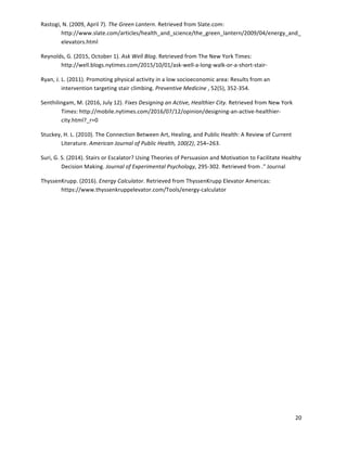 20	
	
Rastogi,	N.	(2009,	April	7).	The	Green	Lantern.	Retrieved	from	Slate.com:	
http://www.slate.com/articles/health_and_science/the_green_lantern/2009/04/energy_and_
elevators.html	
Reynolds,	G.	(2015,	October	1).	Ask	Well	Blog.	Retrieved	from	The	New	York	Times:	
http://well.blogs.nytimes.com/2015/10/01/ask-well-a-long-walk-or-a-short-stair-	 	
Ryan,	J.	L.	(2011).	Promoting	physical	activity	in	a	low	socioeconomic	area:	Results	from	an	
intervention	targeting	stair	climbing.	Preventive	Medicine	,	52(5),	352-354.	
Senthilingam,	M.	(2016,	July	12).	Fixes	Designing	an	Active,	Healthier	City.	Retrieved	from	New	York	
Times:	http://mobile.nytimes.com/2016/07/12/opinion/designing-an-active-healthier-
city.html?_r=0	
Stuckey,	H.	L.	(2010).	The	Connection	Between	Art,	Healing,	and	Public	Health:	A	Review	of	Current	
Literature.	American	Journal	of	Public	Health,	100(2),	254–263.	
Suri,	G.	S.	(2014).	Stairs	or	Escalator?	Using	Theories	of	Persuasion	and	Motivation	to	Facilitate	Healthy	
Decision	Making.	Journal	of	Experimental	Psychology,	295-302.	Retrieved	from	."	Journal	 	
ThyssenKrupp.	(2016).	Energy	Calculator.	Retrieved	from	ThyssenKrupp	Elevator	Americas:	
https://www.thyssenkruppelevator.com/Tools/energy-calculator	
	
	
	
	
	
	
	
	
	
	
	
	
	
 