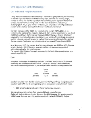 4	
	
Why	Create	Art	in	the	Staircases?	 	
	
Cost	and	Carbon	Footprint	Reductions	 	
	
	
Taking	the	stairs	can	decrease	Baruch	College's	electricity	usage	by	reducing	the	frequency	
of	elevator	trips	and	their	associated	electricity	costs.	Variables	like	building	height,	
number	of	riders,	and	elevator	capacity	make	quantifying	a	solid	figure	on	the	Vertical	
Campus	elevators’	annual	energy	costs	and	the	respective	carbon	production,	a	
challenging	task.	Yet,	in	spite	of	these	limitations,	we	can	produce	a	few	figures	to	argue	
soundly	for	the	Vertical	Gallery’s	first	of	many	benefits:	environmental.	
	
Elevators	“can	account	for	2-10%	of	a	building’s	total	energy”	(KONE,	2016).	In	an	
environmental	section	of	the	magazine	Slate,	a	10-story	building	is	estimated	to	use	about	
20,900	kilowatt-hours	(kWh)	in	a	year	(Rastogi,	2009).	Utilizing	an	“Energy	Calculator”	
provided	by	international	elevator	manufacturer	and	servicer,	ThyssenKrupp,	produces	a	
another	estimate	which	will	be	used	to	explore	the	environmental	impact	of	the	Vertical	
Campus	elevators’	estimated	current	costs	and	carbon	output	(ThyssenKrupp,	2016).	
	
As	of	November	2015,	the	average	New	York	electricity	rate	was	$0.18	per	kWh.	(Bureau	
of	Labor	Statistics,	2015)	The	other	parameters	of	the	calculator	were	populated	
arbitrarily	to	allow	for	this	initial	estimate.	 	
The	result	is:	39,810	kWh	of	energy	is	consumed	by	the	Vertical	Campus	elevators,	at	an	
annual	cost	of	$7,165.	 	
	
Costs	
	
Using	a	+/-	20%	margin	of	the	energy	calculator’s	resultant	annual	costs	of	$7,165	and	
estimating	that	these	elevator	costs	can	be	2	–	10%	of	a	building’s	annual	expenses	
Baruch	can	be	spending	between	$5,732	and	$8,598	on	the	Vertical	Campus	Elevators.	
	
-20%	
Annual	
Cost	
Estimate	 20%	
$5,732.0	 	 $7,165	 	 $8,598.0	 	
	
	
A	carbon	calculator	from	the	EPA	website,	converts	the	ThyssenKrupp	Energy	Calculator’s	
resultant	7,128	kWh	into	its	corresponding	carbon	production,	which	ultimately	yields:	
	
• 30.8	tons	of	carbon	produced	by	the	vertical	campus	elevators	
	
Using	an	elevator	to	travel	one	floor	requires	350	watt-hours	of	energy.	 	
If	a	Baruch	student	rides	an	elevator	4	times	a	day,	4	flights	a	day,	this	would	amount	to	 	
5.6	kWh/day.	Over	one	year,	this	would	amount	to	1.5	MWh	(1,500	kWh).	(Robey)	 	
	
	
	
	
	
 