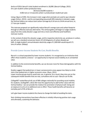 5	
	
And	as	of	2014,	Baruch's	total	student	enrollment	is	18,090.	(Baruch	College,	2015)	
On	a	per-student	carbon	production	basis:	 	
30.8	tons/18,090	students	=	
	 0.001	tons	or	3.4	pounds	carbon	is	produced	per	student	per	year.	 	
	
Using	a	figure	of	20%--the	increase	in	stair	usage	when	prompts	are	used	to	spur	elevator	
usage	(Cohen,	2013)—and	its	corresponding	(assumed)	20%	reduction	in	elevator	usage,	
the	Vertical	Gallery	can	reduce	total	carbon	tonnage	by	6.16	tons	to	24.64	annual	tons,	or,	
2.7	tons	per	student.	
	
This	staircase	proposal	can	significantly	reduce	Baruch's	energy	costs	and	carbon	footprint	
through	an	effective	staircase	alternative.	The	vertical	gallery	will	begin	to	nudge	students	
away	from	this	costly	elevator	usage	and	into	a	more	cost-effective	(and	healthier)	
staircase	routine.	 	
	
In	the	context	of	what	this	elevator	usage,	and	its	respective	electricity	use,	produces	in	carbon,	
we	will	use	a	standard	conversion	factor	of	0.43	kilograms	of	carbon	dioxide	per	 	
kWh.	A	single	student's	annual	elevator	electricity	usage	of	1,500	kWh	would	equal	0.71	 	
tons	of	carbon.	(Robey)	 	
	
	
Provide	Lower-Income	Students	No	Cost,	Health	Benefits	 	
	
	
Baruch	is	a	school	populated	by	lower	income	students.	It	is	recognized	as	an	institution	that	
offers	these	students	a	chance—	an	opportunity	to	improve	social	mobility	at	an	unmatched	
value.	 	
	
In	addition	to	the	environmental	benefits,	we	can	do	even	more	for	these	demographics	with	the	
Vertical	Gallery.	 	
	
Studies	suggest	that	pedestrians	in	lower	socioeconomic	areas	appear	less	likely	to	climb	
stairs	than	pedestrians	in	higher	economic	areas.	(Ryan,	2011)	
Lower	income	groups	tend	to	avoid	stair	use,	in	general.	As	a	result,	they	miss	out	on	the	
subsequent	health	benefits	that	are	real,	cumulative	and	no	cost—Baruch	can	fix	this.		
	
CollegeNET	ranked	Baruch	#1	out	of	900	colleges	nationally	for	providing	social	mobility	
for	students.	(CollegeNET,	2015)	We	have	the	opportunity	to	add	further	value	with	the	
Vertical	Gallery—we	can	provide	the	medium	for	promotion	of	physical	well-	being	and	
an	exposure	to	arts	at	no	additional	cost	or	effort.	These	health	benefits	will	become	an	
everyday	part	of	life	at	Baruch.	 	
	
Let's	give	lower	income	students	the	chance	to	change	the	habit	of	avoiding	the	stairs.	
	 	
Stair	climbing	interventions	have	been	effective	in	initially	influencing	positive	stair	usage	
and	ultimately,	sustaining	this	behavior.	 	
	
	
	
	
 