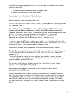6	
	
By	transforming	the	Vertical	Campus	staircases	into	Vertical	Art	Galleries,	we	will	create	an	
environment	that	will:	 	
	
1.	Effectively	prompt	and	nudge	students	to	take	the	stairs	 	
2.	Sustain	this	healthy,	artistic	stair	usage	practice	 	
	
More	on	the	Health	Benefits	of	Taking	the	Stairs	 	
	
	
Which	is	healthier:	a	long	walk	or	a	climbing	stairs?	 	
	
"You	can	burn	nearly	twice	as	many	calories	per	minute	climbing	the	stairs	as	strolling	down	the	
hall."	(Reynolds,	2015)	
	
"Go	for	the	stairs,	says	Martin	Gibala,	a	professor	of	kinesiology	at	McMaster	University	in	
Hamilton,	Ontario."	It	takes	more	effort	to	travel	the	stairs	than	walking	on	a	flat	surface.	
(Reynolds)	According	to	recent	studies,	climbing	stairs	at	a	slow,	unhurried	pace	requires	nearly	
double	the	energy	per	minute	as	it	would	along	a	flat	surface	at	the	same	speed.	 	
The	added	intensity	of	stair	climbing	also	increases	cardiovascular	fitness	more	
effectively	than	the	same	amount	of	time	spent	walking."	(Reynolds,	2015)	
	
In	fact,	even	"descending"	the	stairs	requires	more	calories,	per	minute,	than	walking	on	flat	
surfaces;	using	the	stairs	activates	and	strengthens	more	muscles	in	the	legs	and	back	and	may	
even	improve	balance	than	just	merely	walking.	(Reynolds,	2015)	
	
Stair	climbing	initiatives	create	inexpensive,	accessible,	and	effective	health	benefits.	 	
	
The	“benefits	associated	with	climbing	stairs	include	improved	cardio	respiratory	fitness	and	
cholesterol	profile	with	a	resultant	decreased	risk	of	cardiovascular	disease	and	stroke."	
(Olander,	2011)	
"Hence,	it	is	no	surprise	that	the	American	College	of	Sports	Medicine	and	the	American	 	
Heart	Association	has	specifically	recommended	stair	climbing	as	a	means	to	improving	and	
maintaining	health."	(Olander	and	Eves)	 	
	
The	American	Heart	Association	includes	stair	climbing	in	their	list	of	beneficial	physical	
activities.	(American	Heart	Association,	2015)	
	
Stair	climbing	and	its	resultant	incremental	health	improvements	can	be	offered	
plentifully	in	the	Vertical	Campus.	 	
	
Research	has	revealed	that	there	are	important	health	benefits	associated	with	taking	the	
stairs	on	a	daily	basis	even	when	no	other	lifestyle	changes	are	made	(Boreham,	Wallace,	&	
Nevill,	2000).	What	this	means	to	the	busy	college	student	and	eventful	faculty,	is	that	if	no	
other	changes	were	made	to	a	stair	user's	lifestyle,	providing	them	the	initial	push	and	the	
sustained	motivation	to	add	a	daily	walk	through	the	stairs	would	improve	their	health.	(Suri,	
2014)	
	
	
	
	
 