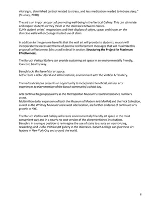 8	
	
vital	signs,	diminished	cortisol	related	to	stress,	and	less	medication	needed	to	induce	sleep.”	
(Stuckey,	2010)	
	
The	art	is	an	important	part	of	promoting	well-being	in	the	Vertical	Gallery.	This	can	stimulate	
and	inspire	students	as	they	travel	in	the	staircases	between	classes.	 	
CUNY	student	artists'	imaginations	and	their	displays	of	colors,	space,	and	shape,	on	the	
staircase	walls	will	encourage	student	use	of	stairs.	 	
	
	
In	addition	to	the	genuine	benefits	that	the	wall	art	will	provide	to	students,	murals	will	
incorporate	the	necessary	theme	of	positive	reinforcement	messages	that	will	maximize	this	
proposal's	effectiveness	(discussed	in	detail	in	section:	Structuring	the	Project	for	Maximum	
Effectiveness).	 	
	
The	Baruch	Vertical	Gallery	can	provide	sustaining	art	space	in	an	environmentally	friendly,	
low-cost,	healthy	way.	 	
	
Baruch	lacks	this	beneficial	art	space.	 	
Let's	create	a	rich	cultural	and	all	but	natural,	environment	with	the	Vertical	Art	Gallery.	 	
	
	
The	vertical	campus	presents	an	opportunity	to	incorporate	beneficial,	natural	arts	
experiences	to	every	member	of	the	Baruch	community’s	school	day.	 	
	
Arts	continue	to	gain	popularity	as	the	Metropolitan	Museum's	record	attendance	numbers	
attest.	
Multimillion	dollar	expansions	of	both	the	Museum	of	Modern	Art	(MoMA)	and	the	Frick	Collection,	
as	well	as	the	Whitney	Museum's	new	west	side	location,	are	further	evidence	of	continued	arts	
growth	in	NYC.	 	
	
The	Baruch	Vertical	Art	Gallery	will	create	environmentally	friendly	art	space	in	the	most	
convenient	way	and	in	a	nearly	no-cost	version	of	the	aforementioned	institutions.	 	
Baruch	is	in	a	unique	position	to	re-imagine	the	use	of	stairs	to	create	an	incentivizing,	
rewarding,	and	useful	Vertical	Art	gallery	in	the	staircases.	Baruch	College	can	join	these	art	
leaders	in	New	York	City	and	around	the	world.	 	
	
	
	
	
	
	
	
	
	
	
	
	
	
	
 