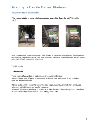 9	
	
Structuring	the	Project	for	Maximum	Effectiveness	 	
	
People	and	Stairs	Relationship	 	
	
	
"You	can	burn	twice	as	many	calories	using	stairs	as	strolling	down	the	hall."	(Reynolds,	
2015)	
	
	
	
	
	
	
	
	
	
	
	
	
	
	
	
	
	
Figure	1:	An	example	of	signage	at	first	contact.	These	signs	will	be	strategically	placed	at	point	of	decision	locations	
with	imperative	statements	to	take	the	stairs.	While	on	the	stairs,	the	positive	sustaining	messages	will	carry	students	
to	the	peaks	of	health	and	academic	achievement.	 	
	
	
	
The	First	Step	 	
	
	
"Take	the	Stairs"	 	
	
The	problem	of	using	stairs	is	a	citywide,	even	a	nationwide	issue.	 	
Baruch	College	is	no	different.	It	seems	past	attempts	have	been	made	to	use	stairs	but	
have	not	been	sustainable.	 	
	
If	there	isn't	a	positive	reason	to	incentivize	stair	usage,	students,	administrators	and	guests	
will,	more	probable	than	not,	wait	for	elevators.	 	
Unless	circumstances	positively	force	people	to	take	the	stairs,	the	vast	majority	of	us	will	wait	
in	lines	for	elevators	or	escalators—even	if	they	will	be	late.	 	
	
	
	
	
	
	
	
	
	
	
	
	
 