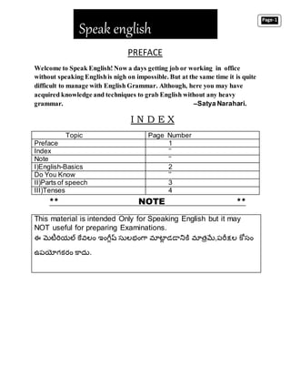 PREFACE
Welcome to Speak English! Now a days getting job or working in office
without speaking Englishis nigh on impossible. But at the same time it is quite
difficult to manage with English Grammar. Although, here you may have
acquired knowledge and techniques to grab English without any heavy
grammar. –Satya Narahari.
I N D E X
Topic Page Number
Preface 1
Index ’’
Note ’’
I)English-Basics 2
Do You Know ’’
II)Parts of speech 3
III)Tenses 4
** NOTE **
Speak english
This material is intended Only for Speaking English but it may
NOT useful for preparing Examinations.
ఈ మెటీరియల్ కేవలం ఇంగ్లీష్ సులభంగ్ా మాటలీ డడానికి మాత్రమే,పరలక్షల కోసం
ఉపయోగకరం కాదు.
Page-1
 