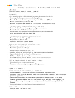Ethan Chen 
562-895-9883 ethanirchen@gmail.com W. 400 Big Springs Rd. #950 Riverside, CA 92507 
Education 
University of California- Riverside; Riverside, CA- BS 2017 
Experience 
LIFEGUARD II, UNIVERSITY OF CALIFORNIA- RIVERSIDE; RIVERSIDE, CA — 2014-PRESENT 
• Inspected pool deck and patrons and enforced safety regulations 
• Prepared and analyzed chemical and patron reports, monitored Chlorine and Ph levels 
• Requires constant retraining of lifesaving skills 
• Red Cross Lifeguarding, CPR, First Aid, and AED certification for the professional rescuer 
SWIM INSTRUCTOR, CITY OF CERRITOS; CERRITOS, CA — 2014-PRESENT 
• Consistently planned 6 week swim programs focusing on time management 
• Maintained and tracked individual swimmer’s progress 
• Taught survival, safety, and stroke techniques through oral and physical communication 
• Water Safety Instructor Certification for Red Cross 
SWIM COACH, CERRITOS AQUATICS CLUB; CERRITOS, CA — 2013 
• Led daily practices for athletes ages 6-10 
• Designed workout plans and drills 
• Conducted a group of over 30 young swimmers 
ASSISTANT COACH, SPLASH AQUATICS; LA MIRADA, CA — 2011 
• Observed and corrected athlete’s stroke 
• Demonstrated proper swim technique 
COORDINATOR, SYRIAN AMERICAN COUNCIL, 2012 
• Organized largest Syrian Demonstration in Los Angeles in front of LA Federal Building 
• Supervised and effectively coordinated over 500 demonstrators 
• Publicized and addressed serious world issues 
• Assembled and briefed members of Syrian American Council to provide assistance 
EMPLOYEE, ABC USD NUTRITION SERVICES; CERRITOS, CA- 2010-2013 
• Operated registers and oversaw student accounts 
• Trained new workers in working the computers and food preparation 
MUSICAL EXPERIENCE 
DIRECTOR/FOUNDER, H&S MUSIC; CERRITOS, CA — 2011-PRESENT 
• Launched H&S Music, a youth-service group dedicated to making an impact through music 
• Coordinated a group of over 200 members of all ages in the Los Angeles area to take part in musical ventures and 
performance opportunities 
• Arranged regular performances at children’s hospitals, notably Miller Children’s Hospital in Long Beach 
• Composed and produced an album under H&S Music featuring original music titled “More Than Music.” All 
proceeds collected through this campaign were used to purchase school materials for a non-profit school in 
Cambodia 
• For more information: https://www.facebook.com/music.heartandsoul 
MUSICAL SKILLS 
• Classically trained in the violin (14 years) 
 