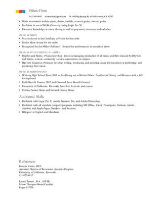 Ethan Chen 
562-895-9883 ethanirchen@gmail.com W. 400 Big Springs Rd. #950 Riverside, CA 92507 
• Other instruments include piano, drums, ukulele, acoustic guitar, electric guitar 
• Proficient in use of DAW (Currently using Logic Pro X) 
• Extensive knowledge in music theory, as well as pop music structures and melodies 
MUSICAL MERIT 
• Masters Level in the Certificate of Merit for the violin 
• Senior Merit Award for the violin 
• Recognized by the Miller Children’s Hospital for performances at annual art show 
MUSICAL INVOLVEMENT ON CAMPUS 
• Rhythm and Brains- Production Chair. Involves managing production of all music and film released by Rhythm 
and Brains, a music community service organization on campus. 
• Hip Hop Congress- Producer. Involves writing, producing, and assisting young hip hop artists in performing and 
promoting their music. 
MUSICAL PERFORMANCE 
• Whitney High School Prom 2011 as headlining act at Richard Nixon Presidential Library and Museum with a full 
backup band 
• Earth Benefit Concert 2012 and Diamond Love Benefit Concert 
• University of California- Riverside Scotsfest, festivals, and events 
• Cerritos Senior Home and Norwalk Senior Home 
Additional Skills 
• Proficient with Logic Pro X, Adobe Premiere Pro, and Adobe Photoshop 
• Proficient with all standard computer programs including MS Office, Excel, Powerpoint, Outlook, Adobe 
Acrobat, and Apple Pages, Numbers, and Keynote. 
• Bilingual in English and Mandarin 
References 
Frances Caron, MPA 
Assistant Director of Recreation Aquatics Program 
University of California, Riverside 
951-827-4917 
Laurel Terreri , MA , MT-BC 
Music Therapist-Board Certified 
Pager #13356 
 