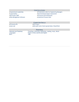 CERTIFICATIONS
Inspirational Leadership Presentation skills for Engineering Managers
Lead Auditor Environmental Impact Assessment
MS Project 2007 Primavera P6 Professional
Risk Management Software Statistical Process tools
COMPUTER SKILLS
Primavera P6 MS Project
Auto cad Microsoft word, Excel spread sheet, PowerPoint
PERSONAL
Interests and Pastimes: Travelling, swimming, badminton, reading, music, Movie
Languages: Fluent in Urdu (native) and English
Born: 1984
 