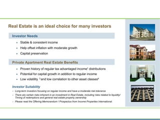 Real Estate is an ideal choice for many investors
Investor Needs
 Stable & consistent income
 Help offset inflation with moderate growth
 Capital preservation
Private Apartment Real Estate Benefits
 Proven history of regular tax advantaged income1 distributions
 Potential for capital growth in addition to regular income
 Low volatility 3 and low correlation to other asset classes4
Investor Suitability
- Long-term investors focusing on regular income and have a moderate risk tolerance
- There are certain risks inherent in an investment in Real Estate, including risks related to liquidity/
Timing of redemptions and general real estate property ownership
- Please read the Offering Memorandum / Prospectus from Income Properties International.
 