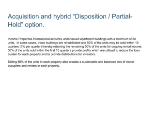 Acquisition and hybrid “Disposition / Partial-
Hold” option.
Income Properties International acquires undervalued apartment buildings with a minimum of 20
units. In some cases, these buildings are rehabilitated and 50% of the units may be sold within 10
quarters (5% per quarter) thereby retaining the remaining 50% of the units for ongoing rental income.
50% of the units sold within the first 10 quarters provide profits which are utilized to reduce the loan
burden for each property and to provide distributions for investors.
Selling 50% of the units in each property also creates a sustainable and balanced mix of owner
occupiers and renters in each property.
 